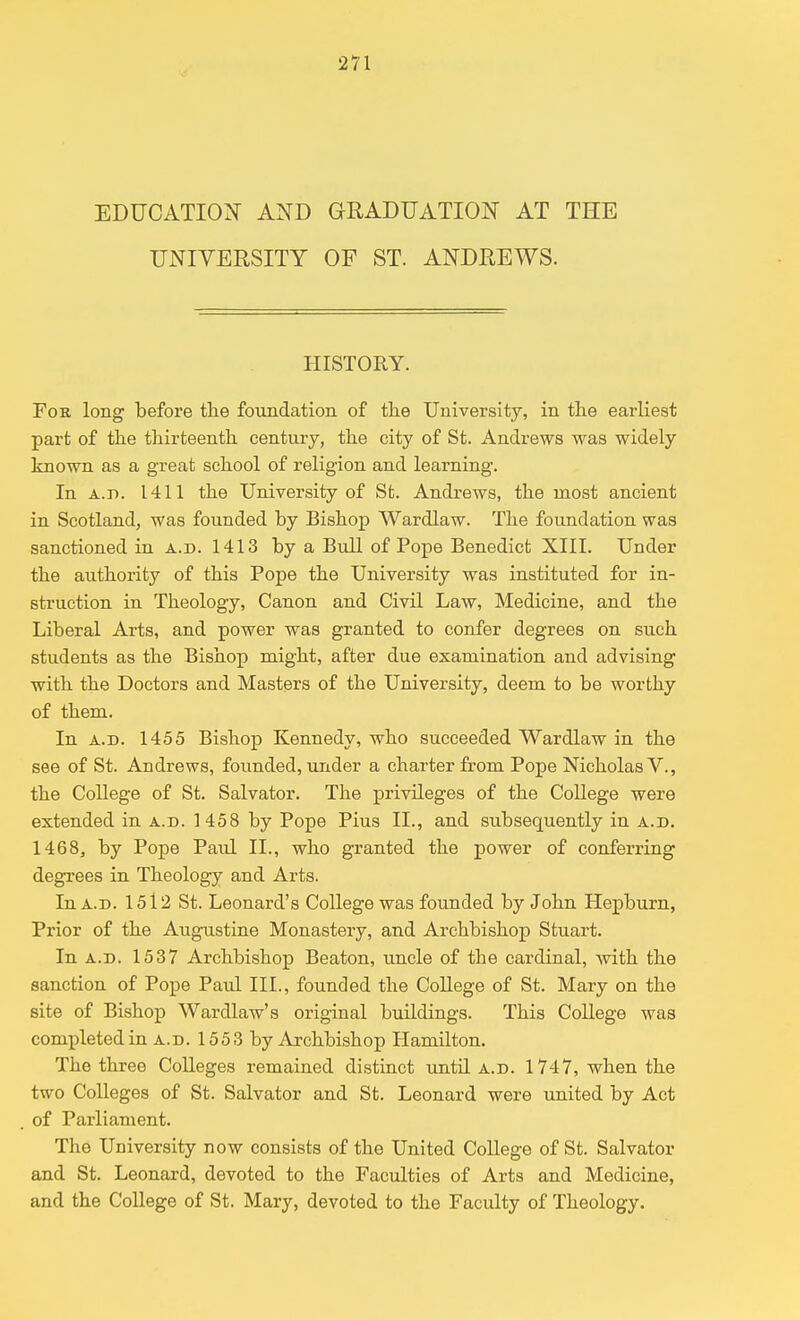 EDUCATION AND GRADUATION AT THE UNIVERSITY OF ST. ANDREWS. HISTORY. Fob. long before the foundation of the University, in the earliest part of the thirteenth century, the city of St. Andrews was widely known as a great school of religion and learning. In a.d. 1411 the University of St. Andrews, the most ancient in Scotland, was founded by Bishop Wardlaw. The foundation was sanctioned in a.d. 1413 by a Bull of Pope Benedict XIII. Under the authority of this Pope the University was instituted for in- struction in Theology, Canon and Civil Law, Medicine, and the Liberal Arts, and power was granted to confer degrees on such students as the Bishop might, after due examination and advising with the Doctors and Masters of the University, deem to be worthy of them. In a.d. 1455 Bishop Kennedy, who succeeded Wardlaw in the see of St. Andrews, founded, under a charter from Pope Nicholas V., the College of St. Salvator. The privileges of the College were extended in a.d. 1 458 by Pope Pius II., and subsequently in a.d. 1468, by Pope Paul II., who granted the power of conferring degrees in Theology and Arts. In a.d. 1512 St. Leonard's College was founded by John Hepburn, Prior of the Augustine Monastery, and Archbishop Stuart. In a.d. 1537 Archbishop Beaton, uncle of the cardinal, with the sanction of Pope Paul III., founded the College of St. Mary on the site of Bishop Wardlaw's original buildings. This College was completed in a.d. 1553 by Archbishop Hamilton. The three Colleges remained distinct until a.d. 1747, when the two Colleges of St. Salvator and St. Leonard were united by Act of Parliament. The University now consists of the United College of St. Salvator and St. Leonard, devoted to the Faculties of Arts and Medicine, and the College of St. Mary, devoted to the Faculty of Theology.