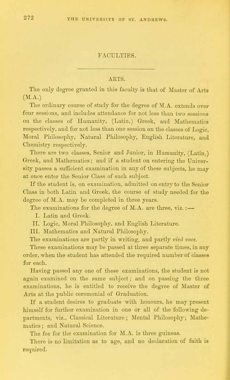 FACULTIES. ARTS. The only degree granted in this faculty is that of Master of Arts (M.A.) The ordinary course of study for the degree of M.A. extends over four sessions, and includes attendance for not less than two sessions on the classes of Humanity, (Latin,) Greek, and Mathematics respectively, and for not less than one session on the classes of Logic, Moral Philosophy, Natural Philosophy, English Literature, and Chemistry respectively. There are two classes, Senior and Junior, in Humanity, (Latin,) Greek, and Mathematics; and if a student on entering the Univer- sity passes a sufficient examination in any of these subjects, he may at once enter the Senior Class of such subject. If the student is, on examination, admitted on entry to the Senior Class in both Latin and Greek, the course of study needed for the degree of M.A. may be completed in three years. The examinations for the degree of M.A. are three, viz. :— I. Latin and Greek. II. Logic, Moral Philosophy, and English Literature. III. Mathematics and Natural Philosophy. The examinations are partly in writing, and partly viva voce. These examinations may be passed at three separate times, in any order, when the student has attended the required number of classes for each. Having passed any one of these examinations, the student is not again examined on the same subject; and on passing the three examinations, he is entitled to receive the degree of Master of Arts at the public ceremonial of Graduation. If a student desires to graduate with honom-s, he may present himself for further examination in one or all of the following de- partments, viz., Classical Literature; Mental Philosophy; Mathe- matics ; and Natural Science. The fee for the examination for M.A. is three guineas. There is no limitation as to age, and no declaration of faith is required.