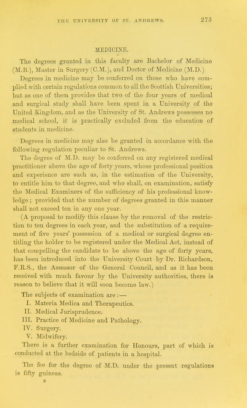 MEDICINE. The degrees granted in this faculty are Bachelor of Medicine (M.B.), Master in Surgery (CM.), and Doctor of Medicine (M.D.) Degrees in medicine may be conferred on those who have com- plied with certain regulations common to all the Scottish Universities; but as one of them provides that two of the four years of medical and surgical study shall have been spent in a University of the United Kingdom, and as the University of St. Andrews possesses no medical school, it is practically excluded from the education of students in medicine. Degrees in medicine may also be granted in accordance with the following regulation peculiar to St. Andrews. The degree of M.D. may be conferred on any registered medical practitioner above the age of forty years, whose professional position and experience are such as, in the estimation of the University, to entitle him to that degree, and who shall, on examination, satisfy the Medical Examiners of the sufficiency of his professional know- ledge ; provided that the number of degrees granted in this manner shall not exceed ten in any one year. (A proposal to modify this clause by the removal of the restric- tion to ten degrees in each year, and the substitution of a require- ment of five years' possession of a medical or surgical degree en- titling the holder to be registered under the Medical Act, instead of that compelling the candidate to be above the age of forty years, has been introduced into the University Court by Dr. Richardson, F.R.S., the Assessor of the General Council, and as it has been received with much favour by the University authorities, there is reason to believe that it will soon become law.) The subjects of examination are : — I. Materia Medica and Therapeutics. II. Medical Jurisprudence. III. Practice of Medicine and Pathology. IV. Surgery. V. Midwifery. There is a further examination for Honours, part of which is conducted at the bedside of patients in a hospital. The fee for the degree of M.D. under the present regulations is fifty guineas, s