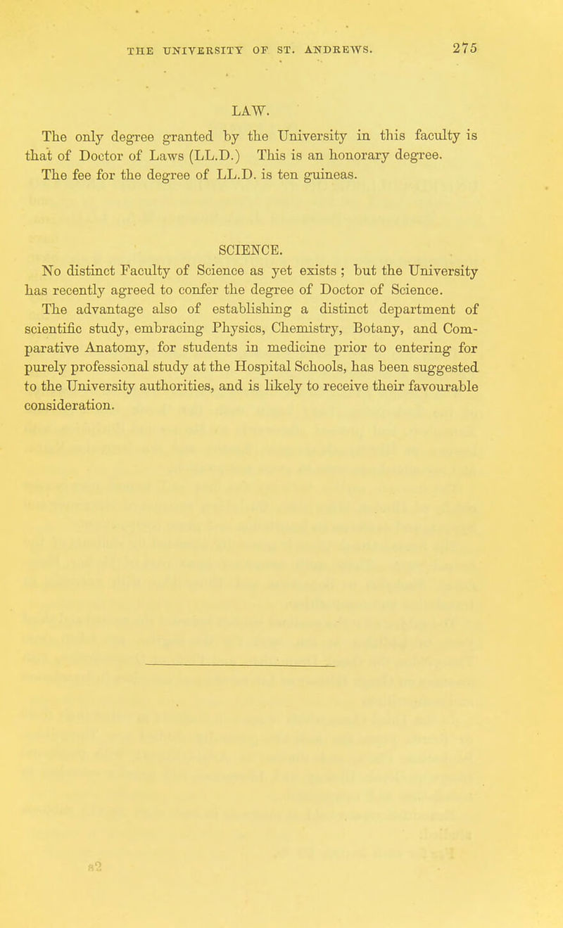 LAW. The only degree granted by the University in this faculty is that of Doctor of Laws (LL.D.) This is an honorary degree. The fee for the degree of LL.D. is ten guineas. SCIENCE. No distinct Faculty of Science as yet exists ; but the University has recently agreed to confer the degree of Doctor of Science. The advantage also of establishing a distinct department of scientific study, embracing Physics, Chemistry, Botany, and Com- parative Anatomy, for students in medicine prior to entering for purely professional study at the Hospital Schools, has been suggested to the University authorities, and is likely to receive their favourable consideration.