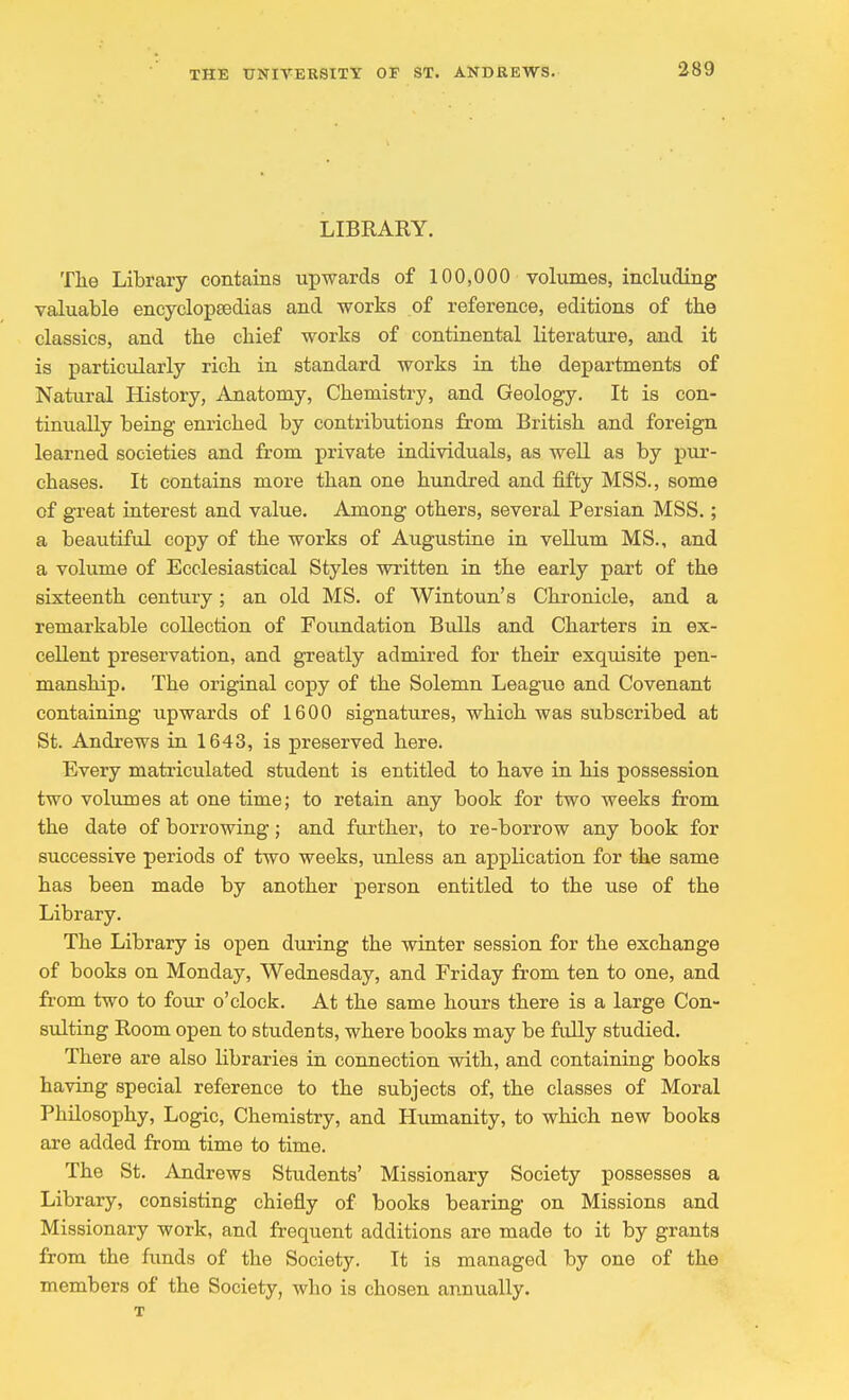 LIBRARY. The Library contains upwards of 100,000 volumes, including valuable encyclopaedias and works of reference, editions of the classics, and the chief works of continental literature, and it is particularly rich in standard works in the departments of Natural History, Anatomy, Chemistry, and Geology. It is con- tinually being enriched by contributions from British and foreign learned societies and from private individuals, as well as by pur- chases. It contains more than one hundred and fifty MSS., some of great interest and value. Among others, several Persian MSS.; a beautiful copy of the works of Augustine in vellum MS., and a volume of Ecclesiastical Styles written in the early part of the sixteenth century; an old MS. of Wintoun's Chronicle, and a remarkable collection of Foundation Bulls and Charters in ex- cellent preservation, and greatly admired for their exquisite pen- manship. The original copy of the Solemn League and Covenant containing upwards of 1600 signatures, which was subscribed at St. Andrews in 1643, is preserved here. Every matriculated student is entitled to have in his possession two volumes at one time; to retain any book for two weeks from the date of borrowing; and further, to re-borrow any book for successive periods of two weeks, unless an application for the same has been made by another person entitled to the use of the Library. The Library is open during the winter session for the exchange of books on Monday, Wednesday, and Friday from ten to one, and from two to four o'clock. At the same hours there is a large Con- sulting Room open to students, where books may be fully studied. There are also libraries in connection with, and containing books having special reference to the subjects of, the classes of Moral Philosophy, Logic, Chemistry, and Humanity, to which new books are added from time to time. The St. Andrews Students' Missionary Society possesses a Library, consisting chiefly of books bearing on Missions and Missionary work, and frequent additions are made to it by grants from the funds of the Society. It is managed by one of the members of the Society, who is chosen annually. T