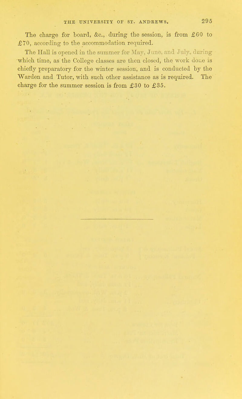 The charge for board, &c, during the session, is from £60 to £70, according to the accommodation required. The Hall is opened in the summer for May, June, and July, during which time, as the College classes are then closed, the work done is chiefly preparatory for the winter session, and is conducted by the Warden and Tutor, with such other assistance as is required. The charge for the summer session is from £30 to £35.