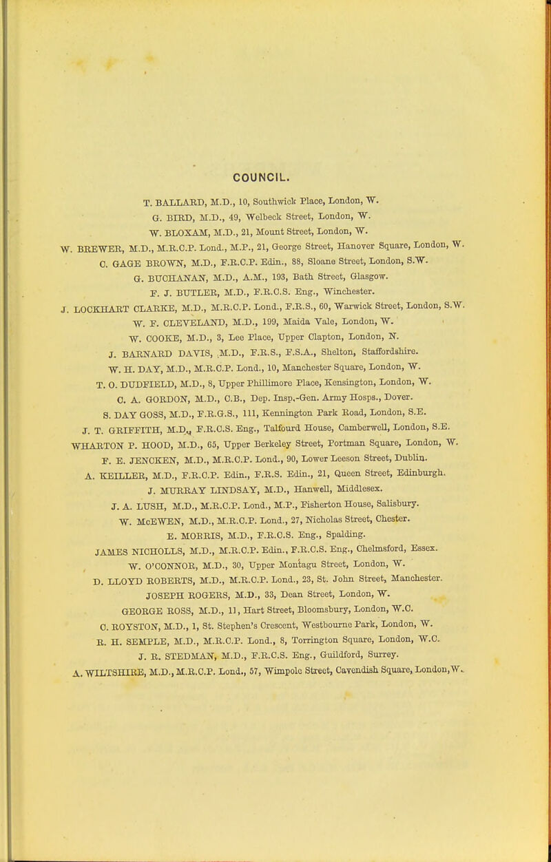 COUNCIL. T. BAIiLARD, M.D., 10, Southwioli Place, London, W. G. BIED, M.D., 49, Welbeck Street, London, W. W. BLOXAM, M.D., 21, Mount Street, London, W. W. BEEWER, M.D., M.K.C.P. Lond., M.P., 21, George Street, Hanover Square, London, W. 0. GAGE BKOWN, M.D., F.E.C.P. Edin., 88, Sloane Street, London, a.W. G. BXTCHANAN, M.D., A.M., 193, Bath Street, Glasgow. P. J. BUTLER, M.D., P.R.O.S. Eng., Wincliester. J. LOCKEIART CLARKE, M.D., M.R.C.P. Lend., P.R.S., 60, 'Warwick Street, London, S.W. W. P. CLEVELAIO), M.D., 199, Maida Vale, London, W. W. COOKE, M.D., 3, Lee Place, Upper Clapton, London, N. J. BARNARD DAVIS, M.D., P.R.S., P.S.A., Shelton, StaffordsMre. TV. H. DAY, M.D., M.R.C.P. Lond., 10, Manchester Square, London, W. T. 0. DTJDPIELD, M.D., 8, Upper Phillimore Place, Kensington, London, W. 0. A. GORDON, M.D., O.B., Dep. Insp,-Gen. Army Hosps., Dover. S. DAY GOSS, M.D., P.R.G.S., 111, Kennington Park Road, London, S.E. J. T. GRIFPITH, M.D„ P.R.O.S. Eng., Talfourd House, Camberwell, London, S.E. WHARTON P. HOOD, M.D., 65, Upper Berkeley Street, Portman Square, London, W. P. E. JENOKEN, M.D., M.R.C.P. Lond., 90, Lower Leeson Street, Dublin. A. KEILLER, M.D., P.R.C.P. Edin., P.R.S. Edin., 21, Queen Street, Edinburgh. J. MURRAY LINDSAY, M.D., Hanwell, Middlesex. J. A. LUSH, M.D., M.R.C.P. Lond., M.P., Pisherton House, Salisbury. W. MoEWEN, M.D., M.R.C.P. Lond., 27, Nicholas Street, Chester. E. MOERIS, M.D., P.R.O.S. Eng., Spalding. JAMES NICHOLLS, M.D., M.R.C.P. Edin., P.R.O.S. Eng., Chelmsford, Essex. W. O'CONNOR, M.D., 30, Upper Montagu Street, London, W. D. LLOYD ROBERTS, M.D., M.R.C.P. Lond., 23, St. John Street, Manchester. JOSEPH ROGERS, M.D., 33, Dean Street, London, W. GEORGE ROSS, M.D., 11, Hart Street, Bloomsbury, London, W.C. 0. ROYSTON, M.D., 1, St. Stephen's Crescent, Westboume Park, London, W. R. H. SEMPLE, M.D., M.R.C.P. Lond., 8, Torrington Square, London, W.C. J. R. STEDMAN, M.D., F.R.C.S. Eng., Guildford, Surrey. A. WILTSHIRE, M.D., M.R.C.P. Lond., 57, Wimpole Street, Cayendish Square, London.W..