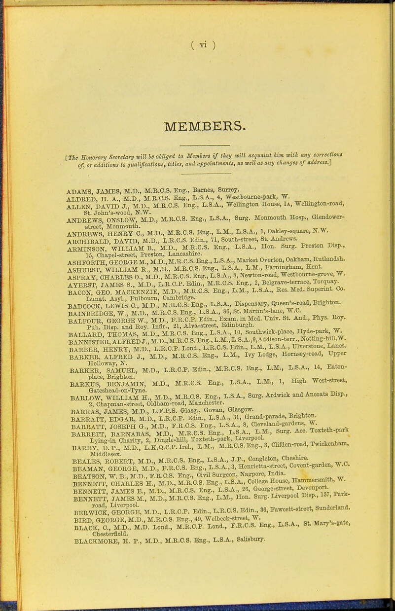 MEMBERS. [n« honorary Secretary mil ie obliged to Members if they will acquaint him with any correclUmt of, or additions to qualifications, titles, and appointments, as well as any changes of address.] ADAMS, JAMES, M.D., M.B.C.S. Eng., Barnes, Surrey. AIDRED, H. A., M.D., M.R.C.S. Eng., L.S.A., 4, Westboume-park, VT. ALLEN, DAVTD J., M.D., M.R.C.S. Eng., L.S.A., Wellington House, 1a, Wellington-road, St. Jolm's-wood, N.W. ANDREWS, ONSLOW, M.D., M.R.C.S. Eng., L.S.A., Surg. Momnoutli Hosp., Glendower- street, Monmouth. ANDREWS, HENRY 0., M.D., M.R.C.S. Eng., L.M., L.S.A., 1, Oakley-square, N.W. ARCHIBALD, DAVID, M.D., L.R.C.S. Edin., 71, South-street, St. Andrews. ARMENSON, WILLIAM B., M.D., M.R.C.S. Eng., L.S.A., Hon. Surg. Preston Disp., 15, Chapel-street, Preston, Lancashire. ASHEORTH, GEORGEM., M.D.,M.R.C.S. Eng., L.S.A., Market Overton, Oakham, Butlandsh. ASHURST, WTLLIAM R., M.D., M.R.C.S. Eng., L.S.A., L.M., Pammgham, Kent. ASPRAY, CHARLES 0., M.D., M.R.C.S. Eng., L.S.A., 8, Newton-road, Westboume-grove, W. AYERST, JAMES S., M.D., L.R.C.P. Edin., M.R.C.S. Eng., 2, Belgrave-terrace, Torquay BACON, GEO. MACKENZIE, M.D., M.R.C.S. Eng., L.M., L.S.A., Res. Med. Supennt. Co. Lunat. Asyl., Eulboum, Cambridge. , ■ -^^ BADCOCK, LEWIS C, M.D., M.R.C.S. Eng., L.S.A., Dispensary, Queen's-road, Brighton. BAINBRIDGE, W., M.D., M.R.C.S. Eng., L.S.A., 86, St. Martin's-lane, W.C. BALFOUR, GEORGE W., M.D., E.R.O.P. Edin., Exam, in Med. Hniv. St. And., Phys. Roy. Pub. Disp. and Roy. Inflr., 21, Alva-street, Edinburgh. BALLARD, THOMAS, M.D., M.R.C.S. Eng., L.S.A., 10, Southwick-place, Hyde-park, W. BANNISTER, ALFRED J., M.D., M.R.C.S. Eng., L.M., L.S. A.,9, Addison-terr., Notting-hill,W. BARBER, HENRY, M.D., L.R.C.P. Lend., L.R.C.S. Edin., L.M., L.S.A., TJlverstone, Lanes. BARKER, ALFRED J., M.D., M.R.C.S. Eng., L.M., Ivy Lodge, Homsey-road, Upper BAR^S°'sAMHEL, M.D., L.R.C.P. Edin., .M.R.C.S. Eng., L.M., L.S.A., 14, Eaton- place, Brighton. „. , -m- i. <_ *. BARKTJS, BENJAMIN, M.D., M.R.C.S. Eng., X..S.A., L.M., 1, High West-street, Gateshead-on-Tyne. » -n,-™ BAHLOW, WILLIAM H., M.D., M.R.C.S. Eng., L.S.A., Surg. Ardwick and Ancoats Disp., 2, Chapman-street, Oldham-road, Manchester. BARRAS, JAMES, M.D., L.F.P.S. Glasg., Govan, Glasgow. , .„ . BARRATT, EDGAR, M.D., L.R.C.P. Edin., L.S.A., 31, Grand-parade, Brighton. BARRATT, JOSEPH G., M.D., F.R.C.S. Eng., L.S.A., 8, Cleveland-gardens, W. BARRETT BARNABAS, M.D., M.R.C.S. Eng., L.S,A., L.M., Surg. Acc. Torfeth-park Lying-in Charity, 2, Dingle-hill, Toxteth-park, Liverpool. tv^„v.„i,„^ BARRY, D.P., M.d:, L!K.Q.C.P.Irel., L.M., M.R.C.S. Eng., 3, Chfden-road, Twickenham, BEALES, ROBERT, M.D., M.R.C.S. Eng., L.S.A., J.P., Congleton, Cheshire. BEAMAN, GEORGE, M.D., F.R.C.S. Eng., L.S.A.,3, Hennetta-strect, Covcnt-garden, W.O, BEATSON, W. B., M.D., F.R.C.S. Eng., Civil Surgeon, Nagpore, India. BENNETT, CHARLES H., M.D., M.R.C.S. Eng., L.S.A., CoUege House, Hammersmith, w. BENNETT, JAMES E., M.D., M.R.C.S. Eng., L.S.A., 26, George-street, Devonport. BENNETT, JAMES M., M.D., M.R.C.S. Eng., L.M., Hon. Surg. Liverpool Disp., 13/, i-arK BERWICK, GEoTgE, M.D.. L.R.C.P. Edin., L.R.C.S. Edin., 36, Fawcett-street. Sunderland. BIRD, GEORGE, M.D., M.B.C.S. Eng., 49, Wclbeck-street, W. ^ „ ^ „, „t. BLACK, 0., M.D., M.D. Lond., M.R.C.P. Lond., F.R.C.S. Eng., L.S.A., St. Mary s gate, Chesterfield. BLACKMORE, H. P., M.D., M.B.C.S. Eng., L.S.A., Salisbury.