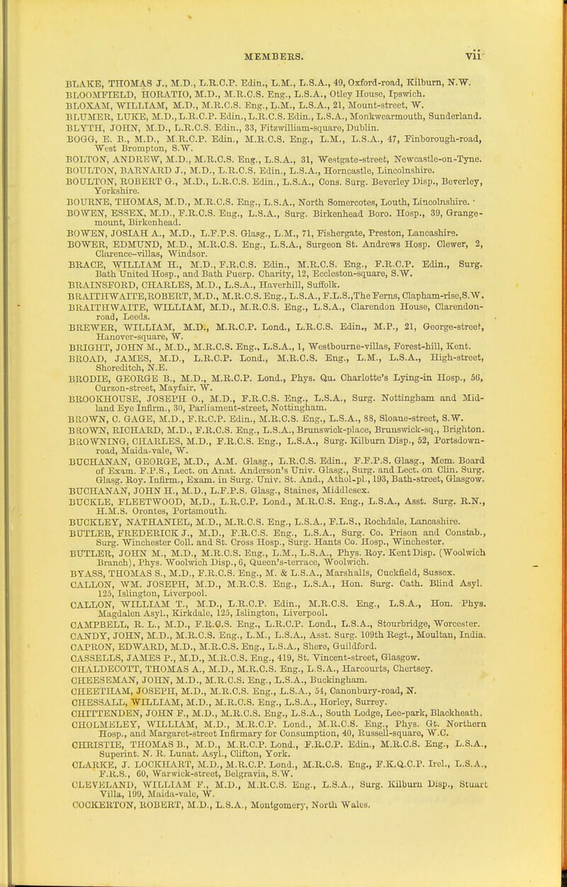 BLAKE, THOMAS J., M.D., L.R.O.P. Edin., L.M., L.S.A., 49, Oxford-road, Kilbum, N.W. BLOfflVrFIELD, HORATIO, M.D., M.R.O.S. Eng., L.S.A., Otley House, Ipswich. BLOXj\.M, WILLIAM, M.D., M.R.C.S. Eng.,L.M., L.S.A., 21, Mount-street, W. BLHMEU, LUKE, M.D.,L.K.C.P. Edin., L.R.C.S. Edin., L.S.A., Monkwoarmoutli, Sunderland. BLYTH, JOHN, M.D., L.R.C.S. Edin., 33, FitzwiUiam-square, Dublin. BOGG, E. B., M.D., M.R.C.P. Edin., M.R.C.S. Eng., L.M., L.S.A., 47, FLnborougb-road, West Brompton, S.W. BOLTON, AN'DRE'W, M.D., M.R.C.S. Eng., L.S.A., 31, Westgate-street, Newoastle-on-Tyne. BOULTON, BAR'NARD J., M.D., L.R.C.S. Edin., L.S.A., Homcastle, Lincolnshire. BOULTON, ROBERT G., M.D., L.R.C.S. Edin., L.S.A., Cons. Surg. Beverley Disp., Beverley, Yorkshire. BOUROT;, THOMAS, M.D., M.R.C.S. Eng., L.S.A., North Somercotes, Louth, Lincolnshire. • BOWEN, ESSEX, M.D., F.R.C.S. Eng., L.S.A., Surg. Birkenhead Boro. Hosp., 39, Grange- mount, Birkenhead. BOWEN, JOSIAH A., M.D., L.F.P.S. Glasg., L.M., 71, Pishergate, Preston, Lancashire. BOWER, EDMUND, M.D., M.R.C.S. Eng., L.S.A., Surgeon St. Andrews Hosp. Clewer, 2, Clarence-villas, Windsor. BRACE, WILLIAM H., M.D., P.R.C.S. Edin., M.R.C.S. Eng., P.R.C.P. Edin., Surg. Bath United Hosp., and Bath Puerp. Charity, 12, Ecclestou-square, S.W. BRAINSFORD, CHARLES, M.D., L.S.A., Haverhill, Suffolk. BRAITHWAITE,ROBERT, M.D., M.R.C.S. Eng., L.S.A., E.L.S.,The Perns, 01apham-riBe,S.W. BRAITHWAITE, WILLIAM, M.D., M.R.C.S. Eng., L.S.A., Clarendon House, Clarendon- road, Leeds. BREWER, WILLIAM, M.D., M.R.C.P. Lond., L.R.C.S. Edin,, M.P., 21, George-street, Hanover-square, W. BRIGHT, JOBCN M., M.D., M.R.C.S. Eng., L.S.A., 1, Westbourne-villas, Porest-hill, Kent. BROAD. JAMES, M.D., L.R.C.P. Lond., M.R.C.S. Eng., L.M., L.S.A., High-street, Shoreditch, N.E. BRODIE, GEORGE B., M.D., M.R.C.P. Lond., Phys. Ou. Charlotte's Lying-in Hosp., 56, Curzon-street, Mayfair, W. BROOKHOUSE, JOSEPH 0., M.D., P.R.C.S. Eng., L.S.A., Surg. Nottingham and Mid- land Eye Infirm., 30, Parliament-street, Nottingham. BROWN, 0. GAGE, M.D., P.R.C.P. Edin., M.R.C.S. Eng., L.S.A., 88, Sloane-streot, S.W. BRCWN, RICHARD, M.D., P.R.C.S. Eng., L.S.A., Brunswick-place, Brunswick-sq., Brighton. BROWNING, CHARLES, M.D., P.R.C.S. Eng., L.S.A., Surg. Kilburn Disp., 52, Portsdown- road, Maida-vale, W. BUCHANAN, GEORGE, M.D., A.M. Glasg., L.R.C.S. Edin., F.P.P.S. Glasg., Mem. Board of Exam. F.P.S., Lect. on Anat. Anderson's Univ. Glasg., Surg, and Leot. on Clin. Surg. Glasg. Roy. Infirm., Exam, in Surg. Univ. St. And., Athol-pl., 193, Bath-street, Glasgow. BUCHANAN, JOHN H., M.D., L.F.P.S. Glasg., Staines, Middlesex. BUCKLE, FLEETWOOD, M.D., L.R.O.P. Lond., M.R.C.S. Eng., L.S.A., Asst. Surg. R.N., H.M.S. Orontes, Portsmouth. BUCKLEY, NATHANIEL, M.D., M.R.C.S. Eng., L.S.A., F.L.S., Rochdale, Lancashire. BUTLER, FREDERICK J., M.D., P.R.C.S. Eng., L.S.A., Surg. Co. Prison and Constab., Siu-g. Winchester CoU. and St. Cross Hosp., Surg. Hants Co. Hosp., Winchester. BUTLER, JOHN M., M.D., M.R.C.S. Eng., L.M., L.S.A., Phys. Roy. Kent Disp. (Woolwich Branch), Phys. Woolwich Disp., 6, Queen's-terrace, Woolwich. BYASS, THOMiVS S., M.D., P.R.C.S. Eng., M. & L.S.A., Marshalls, Cuckfield, Sussex. GALLON, WM. JOSEPH, M.D., M.R.C.S. Eng., L.S.A., Hon. Surg. Oath. BUnd Asyl. 125, Islington, Liverpool. GALLON, WILLIAM T., M.D., L.R.C.P. Edin., M.R.C.S. Eng., L.S.A., Hon. Phys. Magdalen Asyl., Kirkdale, 125, Islington, Liverpool. CAMPBELL, R. L., M.D., F.R.O.S. Eng., L.R.C.P. Lond., L.S.A., Stourbridge, Worcester. CANDY, JOHN, M.D., M.R.C.S. Eng., L.M., L.S.A., Asst. Surg. 109th Regt., Moultan, India. CAPRON, EDWARD, M.D., M.R.C.S. Eng., L.S.A., Shore, Guildford. CAS3ELLS, JAMES P., M.D., M.R.C.S. Eng., 419, St. Vincent-street, Glasgow. CILVLDECOTT, THOMAS A., M.D., M.R.C.S. Eng., L.S.A., Harcourts, Chertsey. CHEESEMAJSr, JOHN, M.D., M.R.C.S. Eng., L.S.A., Buckingham. CHEETHAM, JOSEPH, M.D., M.R.C.S. Eng., L.S.A., 54, Canonbury-road, N. CHESSALL, WILLIAM, M.D., M.R.C.S. Eng., L.S.A., Horley, Surrey. CHITTENDEN, JOHN F., M.D., M.R.C.S. Eng., L.S.A., South Lodge, Lee-park, Blackheath, CHOLMELEY, WILLIAM, M.D., M.R.C.P. Loud., M.R.C.S. Eng., Phys. Gt. Northern Hosp., and Margaret-street Infirmary for Consumption, 40, Russell-square, W.C. CHRISTIE, THOMAS B., M.D., M.R.C.P. Lond., P.R.C.P. Edin., M.R.C.S. Eng., L.S.A., Superint. N. R. Luuat. Asyl., Clifton, York. CLARKE, J. LOCKHART, M.D., M.R.C.P. Lond., M.R.C.S. Eng., F.K.Q.O.P. Ircl., L.S.A., F.R.S., 60, Warwick-street, Belgravia, S.W. CLEVELAND, WILLIAM P., M.D., M.R.C.S. Eng., L.S.A., Surg. lOlburu Disp., Stuuvt Villa, 199, Maida-valc, W. OOCKEKTON, ROBERT, M.D., L.S.A., Moutgomerj-, North Wales.