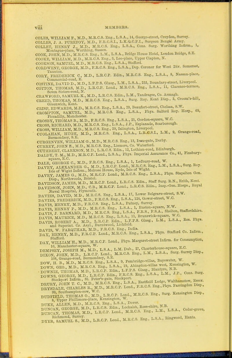 COLES, WILLIAM M.D., M.B.C.S. Eng., L.S.A., 14, GeorBO-Btrcot, Croydon, Surrey. COLLES, J. A. PUKEFOY, M.P., E.R.O.S.I., L.K.a.CP.I., Surgeon Bengal Army. COLLET, HENllY J., M.D., M.R.C.S. Eng., L.S.A., Conn. Surg. Worthing Infirm., 1, Montague-place, Wortliing, Sussex. COOK, JOIIN, M.D., M.R.C.S. Eng., L.M., L.S.A., Bridge House Hotel, London Bridge, 8.E. COOICE, WILLIAM, M.D., M.K.O.S. Eng., 3, Leo-place, Upper Clapton, N. COOKSON, SAMUEL, M.D., M.R.C.S. Eng., L.S.A., Stafford. COBDWENT, GEORGE, M.D., F.R.O.S. Eng., L.S.A., Dep. Coroner for West Div. Somerset, Taunton. CORY, PREDERICK 0., M.D., L.R.C.P. Edin., M.R.C.S. Eng., L.S.A., 8, NasBau-place, Commoreial-road, E. . COSTINE, DAVID D., M.D., L.F.P.S. Glasg., L.M., L.8.A., 235, Boundary-street, Liverpool. COTTON, THOMAS, M.D., L.R.C.P. Lond., M.R.C.S. Eng., L.S.A., 11, Clarence-terrace, Seven Sisters-road, N. ORAWFORD, SAMUEL K., M.D., L.R.C.S. Edin., L.M., Tandragee, Co. Armagh. CREED, THOMAS, M.D., M.B.C.S. Eng., L.S.A., Surg. Boy. Kent Disp., 3, Croom B-hill, Greenwich., Kent. CRISP, EDWARDS, M;D., M.R.C.S. Eng., L.S.A., 29, Beaufort-street, Chelsea, S.W. CROMPTON, SAMUEL, M.D., M.R.C.S. Eng., L.S.A., Phys. Salford Roy. Hosp., 69, PiccadUly, Manchester. CROSBY, THOMAS B., M.D., E.R.C.S. Eng., L.S.A., 21, Gordon-square, W.C. CROSS, RICHABD, M.D., M.R.C.S. Eng., L.S.A., J.P., Esplanade, Scarborough. CROSS. WILLIAM, M.D., M.R.C.S. Eng., 29, Islington, Liverpool. CUOLAHAN, HUGH, M.D„ M.R.C.S. Eng., L.S.A., L.R.C.S.L, L.M., 9, Grange-ro.4, Bermondsey, S.E. CURGENVEN, WILLIAM G.,M.D., M.R.C.S. Eng., 13, Iron-gate, Derby. OURBEY, JOHN E., M.D., M.B.C.S. Eng., Lismore, Co. Waterford. CUTHBERT. CLARKSON, M.D., L.R.C.S. Edin., 12, Lothian-road, Edinburgh. DALDY, T. M., M.D., M.R.C.P. Lond., L.S.A., Phys. Imperial Assurance Co., 41, Einsbury- square, E.G. ■, ™- DALE, GEORGE C, M.D., F.R.C.S. Eng., L.S.A., 1, Ledbnry-road, J- DAVEY, ALEXANDER G., M.D., L.B.C.P Lond M.B^S Eng., L.M., L.S.A.. Surg.B^y. Isle of Wig'at Infirm., MeU-ose House, Ryde, Isle of Wight. DAVEY, JAMES G., M.D., M.R.C.P. Lond., M.R.C.S. Eng., L:S.A., Phys. Stapelton Gen. Disp., Northwoods, Bristol. ^ „ -.v -n- * DAVIDSON, JAMES, M.D., M.R.C.P. Lond., L.R.C.S. Edin., Staff Surg. B.N., Enth, Kent. DAVIDSON, JOHN, M.D., C.B., M.B.C.P. Lond., L.B.C.S. Edin., Insp.-Gen. Hosps., Royal Naval Hospital, Plymouth. a -or DAVIES DAVLD, M.D., M.R.C.S. Eng., L.S.A., 17, Lower Belgrave-street, S.W. DAVTES' FBEDEBICK, M.D., E.B.C.S. Eng., L.S.A., 124, Gower-street, W.C. DA-^S, HENBY, M.D., E.B.O.S. Eng., L.S.A., Putney, Surrey. T.4-t7T<5 TTPivrRV P MD MBC.S. Eng., L.S.A., 1, Euston-square, N.W. St^JI: fSI^D? M-.d!m.B.C.S. l;g.,L.S.A., E.R.S., P S.A., Shelton Staffordshire. DAVIS MAURICE, M.D., M.R.C.S. Eng., L.S.A., 11, Brunswick-square, W.C. DAVIS ROBERT L, M.D., L.R.C.P. Edin L.F.P.S. Glasg., L.M., L.S.A., Bes. Phys. and Superint. Co. Asyl., Burntwood, Lichfield. DAVIS. W. FABQUHAH, M.D., F.B.C.S. Eng., India. «• r. t^k^ day! HENBY, M.D., F.B.C.P. Lond., M.R.C.S. Eng., L.S.A., Phys. Stafford Co. Infirm., DAY,^L?AMH.,M.D., M.R.C.P. Lond.. Phys. Margaret-street Infirm, for Consumption, 10. Manchester-square, W. „ DEMPSEY, JOSEPH M., M.D., L.S.A., L.M. Dub 27, ^1^-'-'^™%^:;^g^, ^isp DIXON, JOHN, M.D., L.B.C.P. Lond., M.B.C.S. Eng., L.M., L.S.A., Surg. Surrey Disp., DOW 'h ?Td ° M n^Tl: L.L.. 9, Pembridge-viUas, Bayswat.r, W. Sw ola, M D. M b'c'.S. E^ng., L.S.A., 19, Abingdon-viUas w.st, Kensmgton, W. DBuiS:?oS.^?a:^^Drs^^^^^ DBYSDALE, CHABLES B., M.D., M.B.C.P. Lond., F.B.C.S. Eng.,Phys. Jiarrmg DUDF?elT™A™ M.-d:, L.R.C.P. Lond.. M.R.C.S. Eng.. Surg. Kensington Disp., 8 Upper Phillimore-place, Kensington, w. DUKE,' ALLEN, M.D., M.R.C.S. Eng., L.S.A., Dover. SIn, GEokGE, M.D., ^-O-^^^-' ^T^^'.^^^J^'S^.S-A., Cedar-giovc. DUNCAN, THOMAS, M.D., L.R.C.P. Lond.. M.B.C.S. Eng., L.m.. Richmond, Surrey. , „/,o Tr„„ t A Rinewood, Hants. DYER, SAMUEL S., M.D., L.B.C.P. Lond., M.R.C.S. Eng., L.S.A., Umgwo