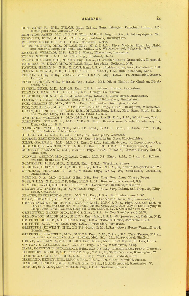 EDE, JOHIi R., M.D., F.R.O.S. Eng., L.S.A., Surg. Islington Parochial Infirm., 1C7, Hcmingford-road, Barnsbury, N. EDMUNDS, JAMES, M.D., li.K.O.P. Edin., M.B.O.S. Eng., L.S.A., 4, Eitzroy-square, W. EDWARDS, JOHN, M.D., M.R.C.S. Eng., Sparkbrook, Birmingbam. ELLIOTT, GEORGE S., M.D., L.S.A., Southwell, Notts. ELLIS, EDWARD, M.D., M.R.C.S. Eng., M. & L.S.A., Phys. Victoria Hosp. for Child. and Samarit. Hosp. for Worn, and Child., 118, Warwick-street, Belgravia, S.W. ERSKINE, WILLIAM, M.D., L.E.P.S. Glasg., Kincardine, Perthshire. EVANS, NICHOLL, M.D., M.R.C.S. Eng., Cheshunt, Herts. EVERS, CHARLES, M.D., M.R.C.S. Eng., L.S.A., St. Austin's Mount, Grassendale, Liyerpool. FAIRLESS, W. DEAN, M.D., M.R.C.S. Eng., Longdales, Bothwell, N.B. EAWCUS, HENRY R., M.D., M.R.C.S. Eng., L.S.A., Plodden Lodge, Ford, Coldstream, N.B. PEGAN, RICHARD, M.D., L.K.Q.O.P. Irel., L.R.C.S.I., L.M. Dub., Charlton, Kent. FENTON, JOHN, M.D., L.R.C.P. Edin., F.R.C.S. Eng., L.S.A., 16, Momington-terrace, Liverpool. FINCH, ROBERT, M.D., M.R.C.S. Eng., L.S.A., Med. Off. of Health for Charlton, Black- heath, S.E. FISHER, LHKE, M.D., M.R.C.S. Eng., L.S.A., Ljrtham, Preston, Lancashire. FLEMING, HANS, M.D., L.R.C.S.I., L.M., Omagh, Co. Tyrone. ILETCHER, JOHN S., M.D., M.R.C.S. Eng., L.S.A., 8, Lever-street, Manchester. FOOTE, C. N., M.D., M.R.C.S. Eng., L.S.A., 3, Albion-place, Sunderland. FOX, CHARLES H., M.D., M.R.C.S. Eng., The Beeches, Brislington, Bristol. FOX, LXJTHER 0., M.D., L.R.C.P. Edin., F.R.C.S. Eng., L.S.A., Broughton, Winchester. FEAIN, JOSEPH, M.D., L.R.C.P. Edin., M.R.C.S. Eng., L.S.A., Hon. Surg. South Shields and Westoe Disp., Frederick-street, South Shields. GARDINER, WILLIAM S., M.D., M.R.C.S. Eng., L.A.H. Dub., L.M., Workhouse, Cork. GARDINER, GIDEON G., M.D., M.R.C.S. Eng., Brooke-house Private Lunatic Asylum, Upper Clapton, N.E. GARSTANG, WALTER, M.D., M.R.C.P. Lond., L.R.C.P. Edin., F.R.C.S. Edin., L.M., 89, Rumford-street, Manchester. GEDDES, JOHN, M.D., L.R.C.S. Edin., 37, Union-place, Aberdeen. GEORGE, FREDERICK, M.D., M.R.C.S. Eng., Birch Lodge, Ross, Herefordshire. GILES, GEORGE P., M.D., M.R.C.S. Eng., L.S.A., Springfield-road, St. Leonard's-on-Sea. GODDARD, R. WALTER, M.D., M.R.C.S. Eng., L.M., L.S.A., 107, Edgware-road, W. GODFREY, BENJAMIN, M.D., M.R.C.S. Eng., L.S.A., F.R.A.S., Carlton House, Enfield, Middlesex. GODWIN, ASHTON, M.D., L.R.C.P. Lond., M.R.C.S. Eng., L.M., L.S.A., 11, Pelham- crescent, Brompton, S.W. GOLDSMITH, JOHN, M.D., M.R.C.S. Eng., L.S.A., Worthing, Sussex. GOODDAY, HORATIO, M.D., M.R.C.S. Eng., L.S.A., M.S.A., 66, Kensington-park-road, W. GOODMAN, CHARLES R., M.D., M.R.C.S. Eng., L.S.A., 205, York-street, Cheetham, Manchester. GORDON, C. A., M.D., L.R.C.S. Edin., C.B., Dep. Insp.-Gen. Army Hosps., Dover. GOSS, S. DAY, M.D., L.R.C.P. Edin., F.R.G.S., 111, Kennington-park-road, S.E. GOYDER, DAVID, M.D., L.R.C.S. Edin., 28, Horton-road, Bradford, Yorkshire. GRAMSHAW, JAMES H., M.D., M.R.C.S. Eng., L.S.A., Surg. Infirm, and Disp., 25, King- streat, Gravesend. GRAVES, FREDERICK G., M.D., M.R.C.S. Eng., L.S.A., 14, Chiohester-road, W. GRAY, THOMAS S., M.D., M.R.C.S. Eng., L.S.A., Lausdovme House, 340, Essex-road, N. GREENHALGH, ROBERT, M.D., M.R.C.P. Lond., M.R.C.S. Eng., Phys. Aco. and Lect. on Dis. of Worn, and Children, St. Barthol. Hosp., Cons. Phys. Acc. City of Lond. Lying-in Hosp., Cons. Phys. Samarit. Hosp. for Wom. and Child., 72, Grosvenor-street, W. GREENWELL, BAICER, M.D., M.R.C.S. Eng., L.S.A., 49, New Finchley-road, N.W. GREENWOOD, MAJOR, M.D., M.R.C.S. Eng., L.M., L.S.A., 26, Queen's-road, Dalston, N.E. GRIFFITH, JOHN T., M.D., F.R.C.S. Eng., L.S.A., Talfourd House, Camberwell, S.E. GRIFFITH, S., M.D., M.R.C.S. Eng., L.S.A., Portmadoc, Carnarvon. GRIFFITHS, EDWIN T., M.D., L.F.P.S. Glasg., L.M., L.S.A., Grove House, Vaushall-road, Birmingham. GRIFFITHS, FRANCIS T., M.D., M.R.C.S. Eng., L,M., L.S.A., B.L. Univ. France, F.S.A., Lect. on Phys. and Path. Anat. Sheffield Med. Soh., 12a, Surrey-street, Sheffield. GROVE, WILLIAM R., M.D., M.R.C.S. Eng., L.S.A., Med. Off. of Health, St. Ives, Hunts. GWYNN, S. TAYLEUR, M.D., M.R.C.S. Eng., L.S.A., Whitchurch, Salop. HALL, EGERTON F., M.D., L.R.C.P. Edin., M.R.C.S. Eng., The Ash Trees, Prescot, Lanoash. HARCOURT, GEORGE, M.D., F.R.C.S. Eng., L.S.A., 21, Stafford-terrace, Kensington, W. HARDING, CHARLES F., M.D., M.R.C.S. Eng., Whittlesea, Cambridgeshire. HARLAND, HENRY, M.D., M.R.C.S. Eng., L.S.A., L.M. Glasg., Mayfield, Sussex. HARI'ER, HENRY L., M.D., M.R.C.S. Eng., L.S.A., 19, Addison-road, Kensington, W. HARRIS, CHARLES, M.D., M.R.C.S. Eng., L.S.A., Northiam, Sussex.