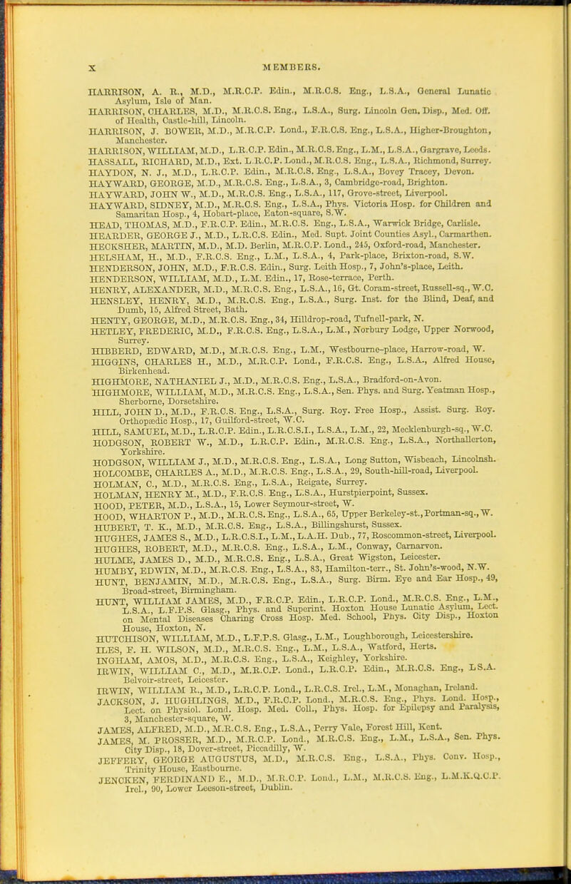 nAUUISON, A. B.., M.D., M.R.O.P. Edin., M.U.C.S. Eng., L.3.A., General Lunatic Asylum, Islo of Man. HARRISON, CHARLES, M.D., M.R.C.8. Eng., L.S.A., Surg. Lincoln Gen. Disp., Med. Off. of Health, Castle-hill, Lincoln. HARRISON, J. BOWER, M.D., M.R.O.P. Lond., F.R.C.S. Eng., L.S.A., Higher-Broughton, Manchester. HARRISON,WILLIAM, M.D., L.R.C.P. Edin., M.R.O.S.Eng., L.M., L.S.A., Gargrave, Leeds. HASS^\iL, RICHARD, M.D., Ext. L.R.C.P. Loud., M.R.C.S. Eng., L.S.A., Richmond, Surrey. ILVYDON, N. J., M.D., L.R.C.P. Edin., M.R.C.S. Eng., L.S.A., Bovey Tracey, Devon. HAYW..UID, GEORGE, M.D., M.R.C.S. Eng., L.S.A., 3, Cambridge-road, Brighton. HAYWARD, JOHN W., M.D., M.R.C.S. Eng., L.S.A., 117, Grove-street, Liverpool. HAYWARD, SIDNEY, M.D., M.R.C.S. Eng., L.S.A., Phys. Victoria Hosp. for Children and Samaritan Hosp., 4, Hobart-place, Eaton-square, S.W. HEAD, THOMAS, M.D., F.R.C.P. Edin., M.R.C.S. Eng., L.S.A., 'Warwick Bridge, Carlisle. HEARDER, GEORGE J., M.D., L.R.C.S. Edin., Med. Supt. Joint Counties Asyl., Carmarthen. HECKSHER, MARTIN, M.D., M.D. Berlin, M.R.C.P. Lond., 245, Oxford-road, Manchester. HELSHAM, H., M.D., E.R.C.S. Eng., L.M., L.S.A., 4, Park-place, Brixton-road, S.W. HENDERSON, JOHN, M.D., F.R.C.S. Edin., Surg. Leith Hosp., 7, John's-place, Leith. HENDERSON, WILLIAM, M.D., L.M. Edin., 17, Rose-terrace, Perth. HENRY, ALEXANDER, M.D., M.R.C.S. Eng., L.S.A., 16, Gt. Coram-street,Ru8seU-sq.,W.O. HENSLEY, HENRY, M.D., M.R.C.S. Eng., L.S.A., Surg. Inst, for the Blind, Deaf; and Dumb, 15, Alfred Street, Bath. HENTY, GEORGE, M.D., M.R.C.S. Eng., 34, Hilldrop-road, Tufnell-park, N. HETLEY, FREDERIC, M.D., F.B.C.S. Eng., L.S.A., L.M., Norbury Lodge, Upper Norwood, Surrey. HIBBERD, EDWAIID, M.D., M.R.C.S. Eng., L.M., Westboume-place, Harrow-road, W. HIGGINS, CHARLES H., M.D., M.R.C.P. Lond., F.B.C.S. Eng., L.S.A., Alfred House, Birkenhead. HIGHMORE, NATHANIEL J., M.D., M.R.C.S. Eng., L.S.A., Bradford-on-Avon. HIGHMOBE, WILLIAM, M.D., M.R.C.S. Eng., L.S.A., Sen. Phys. and Surg. Yeatman Hosp., Sherborne, Dorsetshire. HILL, JOHN D., M.D., F.B.C.S. Eng., L.S.A., Surg. Boy. Free Hosp., Assist. Surg. Boy. Orthopaedic Hosp., 17, Guilford-street, W.C. HILL, SAMUEL, M.D., L.R.C.P. Edin., L.B.C.S.I., L.S.A., L.M., 22, Mecklenburgh-sq., W.C. HODGSON, BOBEBT W., M.D., L.B.C.P. Edin., M.R.C.S. Eng., L.S.A., Northallerton, Yorkshire. HODGSON, WILLIAM J., M.D., M.B.C.S. Eng., L.S.A., Long Sutton, Wisbeach, Lincohist. HOLCOMBE, CHARLES A., M.D., M.R.C.S. Eng., L.S.A., 29, South-hill-road, Liverpool. HOLMAN, C, M.D., M.R.C.S. Eng., L.S.A., Reigate, Surrey. HOLMAN, HENBY M., M.D., F.R.C.S. Eng., L.S.A., Hurstpierpoint, Sussex. HOOD, PETER, M.D., L.S.A., 15, Lower Seymour-street, W. HOOD, WHARTON P., M.D., M.R.C.S. Eng., L.S.A., 65, Upper Berkeley-st.,Portman-sq.,W. HUBERT, T. K., M.D., M.B.C.S. Eng., L.S.A., Billingshurst, Sussex. HUGHES, JAMES S., M.D., L.B.C.S.I., L.M.,L.A.H. Dub., 77, Boscommon-street, LiverpooL HUGHES, ROBERT, M.D., M.R.C.S. Eng., L.S.A., L.M., Conway, Carnarvon. HULME, JAMES D., M.D., M.R.C.S. Eng., L.S.A., Great Wigston, Leicester. HUMBY, EDWIN, M.D., M.B.C.S. Eng., L.S.A., 83, Hamilton-terr., St. John's-wood, N.W. HUNT, BENJAMIN, M.D., M.B.C.S. Eng., L.S.A., Surg. Birm. Eye and Ear Hosp., 49, Broad-street, Birmingham. HUNT. WILLIAM JAMES, M.D., F.B.C.P. Edin., L.B.C.P. Lond., M.B.C.S Eng., L.M., L S A L F.P.S. Glasg., Phys. and Superint. Hoxton House LunaUc Asylum, Lcct. on Mental Diseases Charing Cross Hosp. Med. School, Phys. City Disp., Hoxton House, Hoxton, N. HUTCHISON, WILLIAM, M.D., L.F.P.S. Glasg., L.M., Loughborough, Leicestershire. LLES, F. H. WILSON, M.D., M.B.C.S. Eng., L.M., L.S.A., Watford, Herts. INGHAM, AMOS, M.D., M.B.C.S. Eng., L.S.A., Keighley, Yorkshire. IRWIN, WILLIAM C, M.D., M.R.C.P. Lond., L.R.C.P. Edin., M.R.C.S. Eng., LS.A. Belvoir-stroet, Leicester. IBWIN, WILLIAM B., M.D., L.B.C.P. Lond., L.B.O.S. Irel., L.M., Monaghan, Ireland. JACKSON, J. HUGHLINGS, M.D., F.B.C.P. Lond., M.B.C.S. Eng., Phys. Lond. Hosp., Loot, on Physiol. Lond. Hosp. Med. CoU., Phys. Hosp. for Epilepsy and Paralysis, 3, Manchester-square, W. JAMES, ALFBED, M.D., M.B.C.S. Eng., L.S.A., Perry Vale, Forest Hill, Kent. JAMES, M. PROSSER, M.D., M.B.C.P. Lond., M.B.C.S. Eng., L.M., L.S.A., Sen. Phys. City Disp., 18, Dover-street, Piccadilly, W. JEFFERY, GEORGE AUGUSTUS, M.D., M.R.C.S. Eng., L.S.A., Phys. Couv. Hosp., Trinity House, Eastbourne. JENCICEN, FERDINAND E., M.D., M.R.C.P. Lond., L.M., M.li.C.S. Eng., L.M.K.Q.C.P. Irel., 90, Lower Leesou-stroot, Dublin.