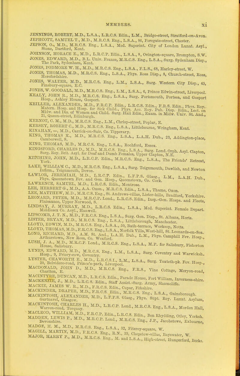 JENOTNGS, ROBERT, M.D., L.S.A., L.R.C.S. Edin., L.M., Bridge-street, Stratford-on-Avon. JEPHCOTT, SAMUEL T., M.D., M.R.C.S. Eng., L.S.A., 86, Eoregate-street, Chester. JEPSON, 0., M.D., M.R.C.S. Eng., L.S.A., Med. Superint. Citv of London Lunat. Asyl.. Stone, Dartford, Kent.  JOHNSOIf, HORACE E., M.D., L.R.C.P. Edin., L.S.A., R, Ovington-square, Brompton, S.W. JONES EDWARD, M.D., B.L. Univ. France, M.R.C.S. Eng., L.S.A., Surg. Sydenliam Disp., The Park, Sydenham, Kent. JOIfES, PODMORE W. H., M.D., M.R.C.S. Eng., L.S.A., E.L.S., 68, Harley-street, W. JOmES, THOMAS^ M.D., M.R.C.S. Eng., L.S.A., Phys. Ross Disp., 8, Church-street, Ross, JONES, WALTER, M.D M.R.C.S. Eng., L.M., L.S.A., Surg. Western City Disp., 45, imsDury-square, E.G. > o j ^ , ^u, JONES. W. GOODALL, M.D., M.R.C.S. Eng., L.M., L.S.A., 6, Prince Edwin-street, Liverpool ^^^se,^Go%'or't: ^^^^ ^^P^^ KEILLER, ALEXANDER, M.D., F.R.C.P. Edin., L.R.C.S. Edin., E.R.S. Edin., Phvs Rov Matem. Hosp. and Hosp. for Sick Child., Phys. Aoc. Roy. Pub. Disp. Edin Lect on KERNOT, C. M., M.D., M.R.C.S. Eng., L.M., Chrisp-street, Poplar, E M-K-C.S. Eng., L.S.A., Littlebourne, Wringham, Kent. KINAHAN, —, M.D., Carrick-on-Suir, Co. Tipperary. ™Ca™n!s''-' 23, Addington-place, KING, THOMAS, M.D., M.R.C.S. Eng., L.S.A., Rochford, Essex. KINGSFORD, CHARLES D., M.D., M.R.C.S. En LSA Siirtr Tn„rl n,.r,i, a ^ S.n-g. Roy. Brit. Asyl. fir Deaf and Du^b Femalesfupper^fapton N KITCHmO, JOHN, M.D., L.R.O.P. Edin., M.R.C.S. Eng., L.S.A., ihe Friends' Retreat, ''^i JS™nIoS Dfvol'-'- and Ne^on ^^n'^.^lSl^^e^-^nd^Gel^H^.p^^^^^^^ LAWRENCE, SAMUEL, M.D., L.R.C.S. Edin., Montrose LEE, HERBERT G., M.D., A.A. Oxon., M.R.C.S. Edin., L.S.A., Thame Oxon LEE, MATTHEW, M.D., M.R.C.S. Eng., St. Andrews-villas, Lister-hiUs, Bradford YorkshirP ^^^a^r4wS.^5-i:-^°^ L.R.C.S.Edin.. Insp.-Gen. H^S^lr^S ^°^I^Idlet/cn^stl!H^^.eU^-^-°-^- «>^P-i-t. Female Depart. LIPSCOMB, J. T. N., M.D., F.R.C.S. Eng., L.S.A., Surg. Gen. Disp.. St. Albans Herts LISTER, BRYAN, M.D., M.R.C.S. Eng., L.S.A., Littleborough, Manchest™ LLOYD, EDWIN, M.D., M.R.C.S. Eng., L.S.A., 59, Bath-terrace Worksop Notts SSS^'k^RD'^D'^A'-'st^^ ''^''^Ar^thSr'^or: No° Rot!'co''w^?ord''-^-^- ^^^^^ ^« Hosp., ''''^oust'sS^^-''-'-^-^-S-A-. M.P. forSaUsbur7,Fisherton ''^los^Xprio-ry'^ro^;', C^^^ and Waxwicksh. LYSTER, OHA WORTH E., M.D., L.RCSI LM T'^A t * ^t. , ^ 20, Belvidere-road, Pr'ince's-park,'Liverpool ' - ^^^t^tli-Pl^- I'ev. Hosp., MACDONALD, JOHN D., MD M T? r .=1 v-n^ vo a tt- „ ,j Chariton, E. ' ' ^•^•'^•S- ^^S-' ^-^-S; Vine Cottage, Meryon-road, MACKINTOSH, ALEXAI^DER M D L F P^'' P1 nfo- °« i t <^amsborough. Gartnavel, Glasgaw. '  ^Hasg., Phys. Supt. Roy. Lunat. Asylum, MACKINTOSH, CHARLES H M D T. T? n P t nj- u n a -r. Warren-road, Torquay ' ' M.R.C.S. Eng., L.S.A., Morden HaU, MACLEOD, WILLIAM, M D FRCP 17,1;,, t p n o -m- MADDEN, LEWIS P^M D , mIo K ^'rJS t.' ^^^^'^'^t Devonshire. ''^••^ • ■^^■■'^■C-S. Eng., J.P., Jacobstowe, Exboume, MADGE, H. M., M.D., M.R.C.S. Eng., L.S.A., 32, Fitzroy-square W MAJOR, HAIiRY P., M.D., M.R.C.S. Eng., M. and L.S.A., High-street. Hungerford, Berks.