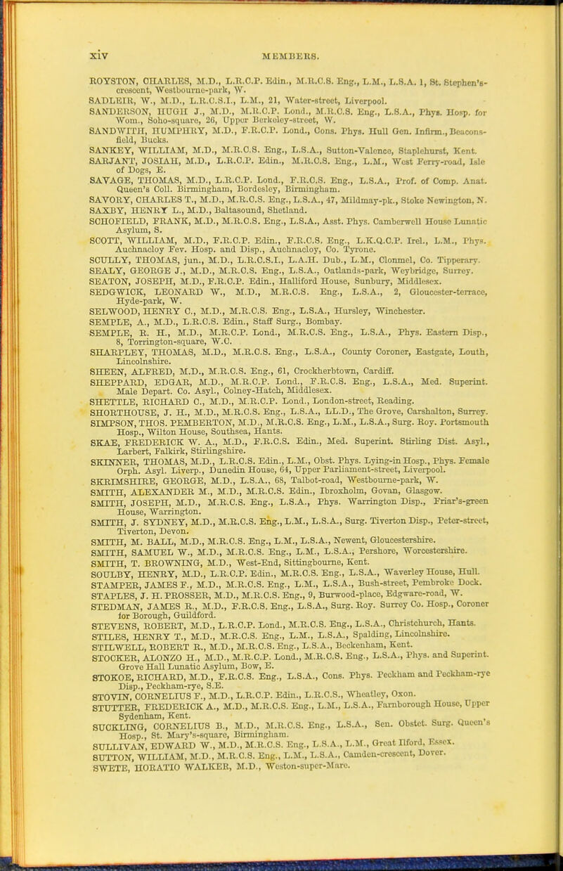 EOYSTON, OEARLES, M.D., L.Tl.O.P. Edin., M.ll.C.8. Eng., L.M., L.S.A. 1, St. Stephcn'B- croscont, 'Westbourne-parlc, SADLEIR, W., M.D., L.R.C.S.I., L.M., 21, Water-street, Liverpool. SANDERSON, UUGII J., M.D., M.U.C.P. Lond., M.R.C.S. Eng., L.S.A., VhyB. Hosp. for Worn., Solio-sqimro, 2G, Upper Bcrkolcy-atreet, \V. SANDWITII, HUMPHRY, M.D., E.R.O.P. Load., Cona. Phys. HuU Gen. Infirm., Beacons- fleld, Bucks. SANKEY, WILLIAM, M.D., M.R.C.S. Eng., L.S.A., Sutton-Valonce, Staplehurst, Kent. SARJANT, JOSIAU, M.D., L.R.C.P. Edin., M.R.C.S. Eng., L.M., West Eeriy-road, Isle of Dog.s, E. SAVAGE, THOMAS, M.D., L.R.C.P. Lond., F.R.C.S. Eng., L.S.A., Prof, of Comp. Anat. Queen's Coll. Birmingham, Bordesley, Birmingham. SAVORY, CHARLES T., M.D., M.R.C.S. Eng., L.S.A., 47, Mildmay-pk., Stoke Newingtou, N. SAXBY, HENRT L., M.D., Baltasound, Shetland. SCHOEIELD, PRANK, M.D., M.R.C.S. Eng., L.S.A., Asst. Phys. Camherwell House Lunatic Asylum, S. SCOTT, WILLIAM, M.D., P.R.C.P. Edin., E.R.C.S. Eng., L.K.Q.C.P. Irel., L.M., Phys. Auchnacloy Fev. Hosp. and Disp., Auchnaoloy, Co. Tyrone. SCULLY, THOMAS, jun., M.D., L.R.C.S.I., L.A.H. Duh., L.M., Clonmel, Co. Tipperary. SEALY, GEORGE J., M.D., M.R.C.S. Eng., L.S.A., Oatlands-park, Weybridge, Surrey. SEATON, JOSEPH, M.D., F.R.C.P. Edin., Halliford House, Sunbury, Middlesex. SEDGWICK, LEONARD W., M.D., M.R.C.S. Eng., L.S.A., 2, Gloucester-terrace, Hyde-park, W. SELWOOD, HENRY 0., M.D., M.R.C.S. Eng., L.S.A., Hursley, Winchester. SEMPLE, A., M.D., L.R.C.S. Edin., Staflf Surg., Bombay. SEMPLE, R. H., M.D., M.R.O.P. Lond., M.R.C.S. Eng., L.S.A., Phys. Eastern Disp., 8, Torrington-square, W.C. SHARPLEY, THOMAS, M.D., M.R.C.S. Eng., L.S.A., County Coroner, Eastgate, Louth, Lincolnshire. SHEEN, ALERED, M.D., M.R.C.S. Eng., 61, Crookherbtown, Cardiff. SHEPPARD, EDGAR, M.D., M.R.C.P. Lond., E.R.C.S. Eng., L.S.A., Med. Snperint. Male Depart. Co. Asyl., Colney-Hatch, Middlesex. SHETTLE, RICHARD C, M.D., M.R.C.P. Lend., London-street, Reading. SHORTHOtrSE, J. H., M.D., M.R.C.S. Eng., L.S.A., LL.D., The Grove, Carshalton, Surrey. SIMPSON, THOS. PEMBERTON, M.D., M.R.C.S. Eng., L.M., L.S.A., Surg. Roy. Portsmouth Hosp., Wilton House, Southsea, Hants. SKAE, FREDERICK W. A., M.D., E.R.C.S. Edin., Med. Superint. Stirling Dist. Asyl., Larbert, Falkirk, Stirlingshire. SKINNER, THOMAS, M.D., L.R.C.S. Edin., L.M., Obst. Phys. Lying-in Hosp., Phys. Female Orph. Asyl. Livei-p., Duuedin House, G4, Upper Parliament-street, Liverpool. SKRIMSHIRE, GEORGE, M.D., L.S.A., 68, Talbot-road, Westboume-park, W. SMITH, ALEXANDER M., M.D., M.R.C.S. Edin., Ibroxholm, Govan, Glasgow. SMITH, JOSEPH, M.D., M.R.C.S. Eng., L.S.A., Phys. Warrington Disp., Friar's-green House, Warrington. SMITH, J. SYDNEY, M.D., M.R.C.S. Eng.,L.M., L.S.A., Surg. Tiverton Disp., Peter-street, Tiverton, Devon. SMITH, M. BALL, M.D., M.R.C.S. Eng., L.M., L.S.A., Newent, Gloucestershire. SMITH, SAMUEL W., M.D., M.R.C.S. Eng., L.M., L.S.A., Pershore, Worcestershire. SMITH, T. BROWNING, M.D., West-End, Sittingboume, Kent. SOULBY, IDENRY, M.D., L.R.C.P. Edin., M.R.C.S. Eng., L.S.A., Waverley House, Hull. STAMPER, JAMES F., M.D., M.R.C.S. Eng., L.M., L.S.A., Bush-street, Pembroke Dock. STAPLES, J. H. PROSSER, M.D., M.R.C.S. Eng., 9, Burwood-place, Edgware-road, W. STEDMAN, JAMES R., M.D., F.R.C.S. Eng., L.S.A., Surg. Roy. Surrey Co. Hosp., Coroner lor Borough, Guildford. STEVENS, ROBERT, M.D., L.R.C.P. Lond., M.R.C.S. Eng., L.S.A., Christchurch, Hants. STILES, HENRY T., M.D., M.R.C.S. Eng., L.M., L.S.A., Spalding, Lincolnshire. STILWELL, ROBERT R., M.D., M.R.C.S. Eng., L.S.A., Beckenham, Kent. STOCKER, ALONZO H., M.D., M.R.C.P. Lond., M.R.C.S. Eng., L.S.A., Phys. and Superint. Grove Hall Lunatic Asylum, Bow, E. STOKOE, RICHARD, M.D., F.R.C.S. Eng., L.3.A., Cons. Phys. PeokUam and Peckham-rye Disp., Peckham-rye, S.E. STOVTN. CORNELIUS F., M.D., L.R.C.P. Edm., L.R.C.S., Wheatley, Oxon. STUTTER, FREDERICK A., M.D., M.R.C.S. Eng., 1,M., L.S.A., Famborough House, Upper Sydenham, Kent. , SUCKLING, CORNELIUS B., M.D., M.R.C.S. Eng., L.S.A., Sen. Obstet. Surg. Queen s Hosp., St. Mary's-square, Birmingham. SULLIVAN, EDWARD W., M.D., M.R.C.S. Eng., L.S.A., L.M., Great Hford, Essex. SUTTON, WILLIAM, M.D., M.R.C.S. Eng., L.M., L.S.A., Camden-crescent, Dover. SWETE, HORATIO WALKER, M.D., Wcston-supcr-JIare.