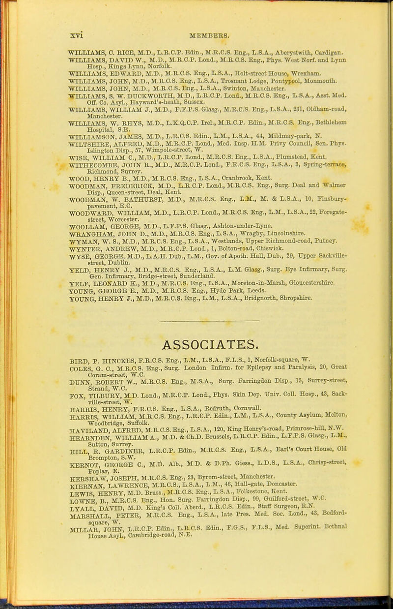 WrLLIAMS, C. EICE, M.D., L.B.C.P. Edin., M.R.C.S. Eng., L.S.A., Aberystwith, Cardigan. WILLIAMS, DAVID W., M.D., M.R.O.P. Lond., M.E.O.S. Eng., Phys. WeBt Norf. and Lynn Hosp., Kings Lynn, Norfolk. WILLIAMS, EDWARD, M.D., M.R.C.S. Eng., L.S.A., Holt-strect House, Wrexham. WILLIAMS, JOHN, M.D., M.R.C.S. Eng., L.S.A., Trosnant Lodge, Pontypool, Monmouth. WILLIAMS, JOHN, M.D., M.R.C.S. Eng., L.S.A., Swinton, Manchester. WILLIAMS, S. W. DUCKWORTH, M.D., L.R.C.P. Lond., M.R.C.S. Eng., L.S.A., Asst. Med. Off. Co. Asyl., Hayward's-heath, Sussex. WILLIAMS, WILLIAM J., M.D., F.P.P.S. Glasg., M.E.C.S. Eng., L.S.A., 231, Oldham-road, Manchester. WILLIAMS, W. RHYS, M.D., L.K.Q.O.P. Irel., M.R.C.P. Edin., M.E.C.S. Eng., Bethlehem Hospital, S.E. WILLIAMSON, JAMES, M.D., L.E.O.S. Edin., L.M., L.S.A., 44, Mildmay-parU, N. WILTSHIRE, ALFRED, M.D., M.R.C.P. Lond., Med. Insp. H.M. Privy Council, Sen. Phys. Islington Disp., 57, Wimpolo-street, W. WISE, WILLIAM C, M.D., L.R.C.P. Lond., M.E.C.S. Eng., L.S.A., Plumstcad, Kent. WITHECOMBE, JOHN E., M.D., M.E.C.P. Lend., F.E.C.S. Eng., L.S.A., 3, Spring-terrace, Eichmond, Surrey. WOOD, HENRY B., M.D., M.R.C.S. Eng., L.S.A., Cranhrook, Kent. WOODMAN, FREDERICK, M.D., L.R.C.P. Lend., M.R.C.S. Eng., Surg. Deal and Walmer Disp., Queen-street, Deal, Kent. WOODMAN, W. BATHTTEST, M.D., M.E.C.S. Eng., L.M., M. & L.S.A., 10, Finsbury- pavement, E.C. WOODWARD, WILLIAM, M.D., L.E.C.P. Lond., M.E.C.S. Eng., L.M., L.S.A., 22, Foregate- street, Worcester. WOOLLAM, GEORGE, M.D., L.F.P.S. Glasg., Ashton-under-Lyne. WRANGHAM, JOHN D., M.D., M.R.C.S. Eng., L.S.A., Wragby, Lincolnshire. WYMAIJ, W. S., M.D., M.E.C.S. Eng., L.S.A., Westlands, Upper Eichmond-road, Putney. WYNTER, ANDREW, M.D., M.R.C.P. Lond., 1, Bolton-road, Chiswick. WYSE, GEORGE, M.D., L.A.H. Dub., L.M., Gov. of Apoth. Hall, Dub., 29, Upper Sackrille- street, DubUn. YELD, HENRY J., M.D., M.R.C.S. Eng., L.S.A., L.M. Glasg., Surg. Eye Infirmary, Surg. Gen. Infirmary, Bridge-street, Sunderland. YELF, LEONARD K., M.D., M.R.C.S. Eng., L.S.A., Moreton-in-Marsh, Gloucestershire. YOUNG, GEORGE E., M.D., M.R.C.S. Eng., Hyde Park, Leeds. YOUNG, HENRY J., M.D., M.R.C.S. Eng., L.M., L.S.A., Bridgnorth, Shropshire. ASSOCIATES. BIRP, P. HINCKES, F.E.C.S. Eng., L.M., L.S.A., F.L.S., 1, Norfoli-square, W. COLES, G. C, M.R.C.S. Eng., Surg. London Infirm, for EpUepsy and Paralysis, 20, Great Coram-street, W.C. DUNN, ROBERT W„ M.R.C.S. Eng., M.S.A., Surg. Farringdon Disp., IS, Surrey-street, Strand, W.C. FOX, TILBURY, M.D. Lond., M.R.C.P. Lond., Phys. Skin Dep. Univ. Coll. Hosp., 43, Sack- ville-street, W. HARRIS, HENRY, F.R.C.S. Eng., L.S.A., Redruth, Cornwall. HARRIS, WILLIAM, M.E.C.S. Eng., L.E.C.P. Edin., L.M., L.S.A., County Asylum, Melton, Woodbridge, Suffolk. HAVTLAND, ALFEED, M.R.C.S. Eng., L.S.A., 120, King Henry's-road, Primrose-hill. N.W. HEARNDEN, WILLIAM A., M.D. & Ch.D. Brussels, L.R.C.P. Edin., L.F.P.S. Glasg., L.M., Sutton, Surrey. HILL, E. GAEDINEE, L.R.C.P. Edin., M.R.C.S. Eng., L.S.A., Earl's Court House, Old Brompton, S.W. . KERNOT, GEORGE C, U.t). Alb., M.D. & D.Ph. Giess., L.D.S., L.S.A., Chnsp-stroet, Poplar, E. KERSHAW, JOSEPH, M.E.C.S. Eng., 23, Byrom-streot, Manchester. KIERNAN, LAWRENCE, M.E.C.S., L.S.A., L.M., 46, HaU-gate, Doncaster. LEWIS, HENRY, M.D. Bruss., M.E.C.S. Eng., L.S.A., Folkestone, Kent. LOWNE, B., M.E.C.S. Eng., Hon. Surg. Farrmgdon Disp., 99, Guilford-street, W.C. LYALl'DAVID, M.D. King's Coll. Aberd., L.R.C.S. Edin., Staff Surgeon, R.N. MARSHALL, PETER, M.R.C.S. Eng., L.S.A., late Pres. Med. Soc. Lond., 43, Bedford- MILLAR, JOHN, L.R.C.P. Edin., L.R.C.S. Edin., F.G.S., F.L.S., Med. Superint. Bcthnal Houao Asyl., Cambridge-road, N.E.