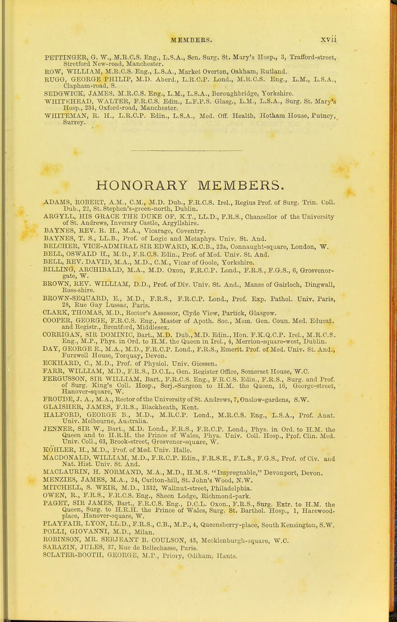 PETTINGER, G. W., M.R.C.S. Eng., L.S.A., Sen. Surg. St. Mary's Hosp., 3, Trafford-street, Strctford New-road, Manchester. ROW, WILLIAM, M.R.C.S. Eng., L.S.A., Market Overton, Oakham, Rutland. RUGG, GEORGE PHILIP, M.D. Aberd., L.R.O.P. Lond., M.R.C.S. Eng., L.M., L.S.A., Clapham-road, S. SEDGWICK, JAMES. M.R.C.S. Eng., L.M., L.S.A., Boroughbridge, Yorkshire. WHITKHEAD, WALTER, F.R.C.S. Edin., L.F.P.S. Glasg., L.M., L.S.A., Surg. St. Mary's Hosp., 234, Oxford-road, Manchester. WHITEMiVN, R. U., L.R.C.P. Edin., L.S.A., Med. Off. Health, Hotham House, Putney, Surrey. HONORARY MEMBERS. ADAJVrS, ROBERT, A.M., CM., M.D. Dub., F.R.C.S. Irel., Regius Prof, of Surg. Trin. CoU. Dub., 22, St. Stephen's-green-north, Dublin. ARGYLL, HIS GRACE THE DUKE OF, K.T., LL.D., F.R.S., Chancellor of the University of St. Andrews, Inverary Castle, Argyllshire. BAYNES, REV. R. H., M.A., Vicarage, Coventry. BAYNES, T. S., LL.B., Prof, of Logic and Metaphys. Univ. St. And. BELCHER, VTCE-ADMIRAL SIR EDWARD, K.C.B., 22a, Connaught-square, London, W. BELL, OSWALD H., M.D., F.R.C.S. Edin., Prof, of Med. Univ. St. And. BELL, REV. DAVID, M.A., M.D., CM., Vicar of Goole, Yorkshire. BILLING, ARCHIBALD, M.A., M.D. Oxon, F.R.C.P. Lond., F.R.S., F.G.S., 6, Grosvenor- gate, W. BROWN, REV. WILLIAM, D.D., Prof, of Div. Univ. St. And., Manse of Gairloch, DingwaU, Ross-shire. BROWN-SEQUARD, E., M.D., F.R.S., F.R.C.P. Lond., Prof. Exp. Pathol. Univ. Paris, 28, Rue Gay Lussac, Paris. CLARK, THOMAS, M.D., Rector's Assessor, Clyde View, Partick, Glasgow, COOPER, GEORGE, F.R.C.S. Eng., Master of Apoth. Soc, Mem. Gen. Coun. Med. Eduoat. and Registr., Brentford, Middlesex. CORRIGAN, SIR DOMINIC, Bart., M.D. Dub.,M.D. Edin.. Hon. F.K.Q.C.P. Irel., M.R.C.S. Eng., M.P., Phys. in Ord. to H.M. the Queen in Irel., 4, Merrion-square-west, Dublin. DAY, GEORGE E., M.A., M.D., F.R.C.P. Lond., F.R.S., Emerit. Prof of Med. Univ. St. And., FurzweU House, Torquay, Devon. ECKHARD, C, M.D., Prof, of Physiol. Univ. Giessen. FARR, WILLIAM, M.D., F.R.S., D.C.L.. Gen. Register Om.ce, Somerset House, W.C FERGUSSON, SIR WILLIAM, Bart., F.R.C.S. Eng., F.R.C.S. Edin., F.R.S., Surg, and Prof. of Surg. King's Coll. Hosp., Serj.-Surgeon to H.M. the Queen, 16, George-street, ' Hanover-square, W. FROUDE, J. A., M. A., Rector of the University of St. Andrews, 7, Onslow-gardens, S.W. GLAISHER, JAMES, F.R.S., Blackheath, Kent. HALFORD, GEORGE B., M.D., M.R.C.P. Lond., M.R.C.S. Eng., L.S.A., Prof. Anat. Univ. Melbourne, Australia. JENNER, SIR W., Bart., M.D. Lond., F.R.S., F.R.C.P. Lond., Phys. in Ord. to H.M. the Queen and to H.R.H. the Prince of Wales, Phys. Univ. Coll. Hosp., Prof. Clin. Med. Univ. Coll., 63, Brook-street, Grosvenor-square, W. KOHLER, H., M.D., Prof of Med. Univ. HaUe. MACDONALD, WILLIAM, M.D., F.R.C.P. Edin., F.R.S.E., F.L.S., F.G.S., Prof, of Civ. and Nat. Hist. Univ. St. And. MACLAURIN, H. NORMAND, M.A., M.D., H.M.S. Impregnable, Devonport, Devon. MENZIBS, JAMES, M.A., 24, Carlton-hill, St. John's Wood, N.W. MITCHELL, S. WEIR, M.D., 1332, Wallnut-street, Philadelphia. OWEN, R., F.R.S., F.R.C.S. Eng., Sheen Lodge, Richmond-park. PAGET, SIR JAMES, Bart., F.R.C.S. Eng., D.C.L. Oxon., F.R.S., Snrg. Extr. to H.M. the Queen, Surg, to H.R.H. the Prince of Wales, Surg. St. Barthol. Hosp., 1, Harewood- place, Hanover-square, W. PLAYFAER, LYON, LL.D., F.R.S., O.B., M.P., 4, Queensberry-plaoe, South Kensington, S.W. POLLI, GIOVANNI, M.D., Milan. ROBINSON, MR. SERJEANT B. COULSON, 43, Mecklenburgh-squaro, W.C. SARAZIN, JULES, 37, Rue de Bellechasso, Paris. SCLATER-BOOTII, GEORGE, M.P., Priory, Odiham, Hants.