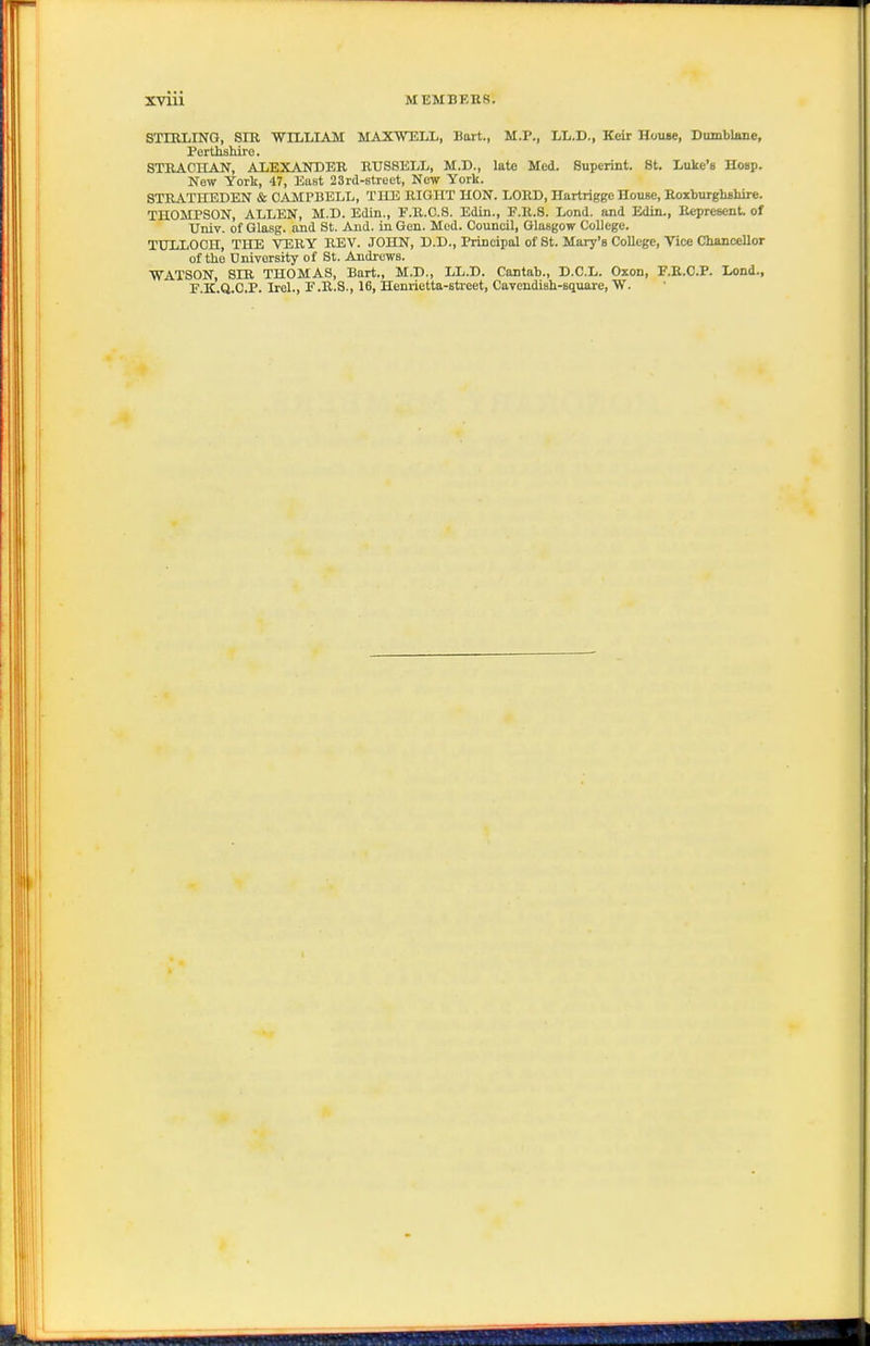 STIULIIirG, SIR WILLIAM MAXWELL, Bart., M.P., LL.D., Keir House, Dumblane, Pertliahire. STEACnAN, ALEXANDER RUSSELL, M.D., late Med. Superint. St. Luke's Hosp. New York, 47, East 23rd-8treet, New York. STEATHEDEN & CAMPBELL, TIIE RIGHT HON. LORD, Hartrigge House, Roxburghfihire. THOMPSON, ALLEN, M.D. Edin., F.R.O.S. Edin., F.R.S. Lend, and Edin., Represent, of Univ. of Glasg. and St. And. in Gen. Mod. Council, Glasgow College. TULLOCH, THE VERY REV. JOHN, D.D., Principal of St. Mary's College, Vice Chancellor of the Onivorsity of St. Andrews. WATSON, SIR THOMAS, Bart., M.D., LL.D. Cantab., D.C.L. Oxon, F.E.C.P. Lond., E.K.Q.C.P. Irel., F.R.S., 16, Heni-ietta-street, Cavendish-square, W.