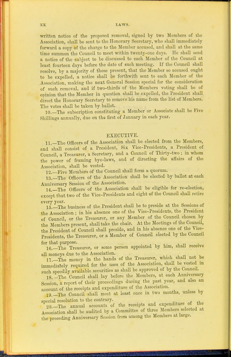 written notice of the proposed removal, signed by two Members of the Association, shall be sent to the Honorary Secretary, who shall immediately forwai-d a copy of the charge to the Member accused, and shall at the same time summon the Council to meet within twenty-one days. He shall send a notice of the subject to be discussed to each Member of the Council at least fourteen days before the date of such meeting. If the Council shall resolve, by a majority of those present, that the Member so accused ought to be expelled, a notice shall be forthwith sent to each Member of the .Association, making the next General Session special for the consideration of such removal, and if two-thirds of the Members voting shall be of opinion that the Member in question shall be expelled, the President shall direct the Honorary Secretary to remove his name from the list of Members. The votes shall be taken by ballot. 10.—The subscription constituting a Member or Associate shall be Five Shillings annually, due on the first of January in each year. EXECUTIVE. 11, The Officers of the Association shall be elected from the Members, and shall consist of a President, Six Vice-Presidents, a President of Council, a Treasurer, a Secretary, and a Council of Thirty-two ; in whom the power of framing bye-laws, and of directing the afiairs of the Association, shall be vested. 12. —Five Members of the Council shall form a quorum. 13_ Tjjg Officers of the Association shall be elected by baUot at each Anniversary Session of the Association. 14. _The Officers of the Association shall be eligible for re-election, except that two of the Vice-Presidents and eight of the Council shaU retire every year. 15. —The business of the President shall be to preside at the Sessions of the Association ; in his absence one of the Vice-Presidents, the President of CouncU, or the Treasurer, or any Member of the Council chosen by the Members present, shaU take the chair. At the Meetings of the CouncU, the President of Council shall preside, and in his absence one of the Vice- Presidents, the Treasurer, or a Member of Council elected by the Council for that purpose. 16. —The Treasurer, or some person appointed by him, shaU receive all moneys due to the Association. ,., , „ ^v 17 —The money in the hands of the Treasurer, which shaU not be immediately requii-ed for the uses of the Association, shaU be vested in such speedily available securities as shaU be approved of by the CouncU. 18. -The Council shaU lay before the Members, at each Anniversary Session, a report of their proceedings during the past year, and also an account of the receipts and expenditure of the Association. 19. —The CouncU shall meet at least once in two months, unless by special resolution to the contrary. 20-The annual accounts of the receipts and expenditure oi tUe Association shall be audited by a Committee of three Members selected at the preceding Anniversary Session from among the Members at large.