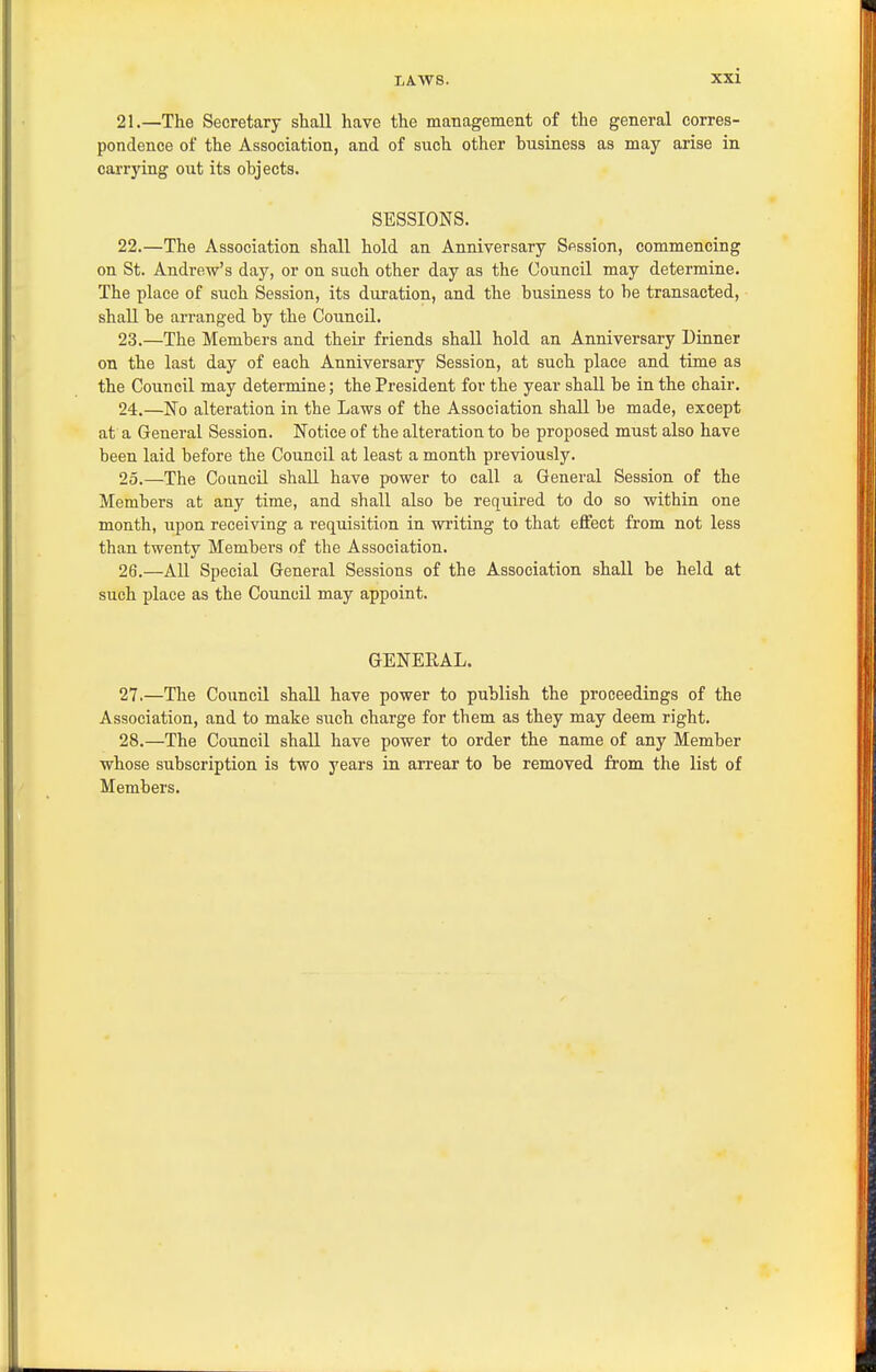 21. —The Secretary shall have the management of the general corres- pondence of the Association, and of such other husiness as may arise in caa-rying out its objects. SESSIONS. 22. —The Association shall hold an Anniversary Sfission, commencing on St. Andrew's day, or on such other day as the Council may determine. The place of such Session, its duration, and the husiness to he transacted, shall he arranged by the Council. 23. —The Members and their friends shall hold an Anniversary Dinner on the last day of each Anniversary Session, at such place and time as the Council may determine; the President for the year shall be in the chair. 24. —'No alteration in the Laws of the Association shall be made, except at a General Session. Notice of the alteration to be proposed must also have been laid before the Council at least a month previously. 25. —The Council shall have power to call a General Session of the Members at any time, and shall also be required to do so within one month, upon receiving a requisition in wi'iting to that effect from not less than twenty Membei's of the Association. 26. —All Special General Sessions of the Association shall be held at such place as the Council may appoint. GENERAL. 27. —The Council shall have power to publish the proceedings of the Association, and to make siich charge for them as they may deem right. 28. —The Council shall have power to order the name of any Member whose subscription is two years in. arrear to be removed from the list of Members.