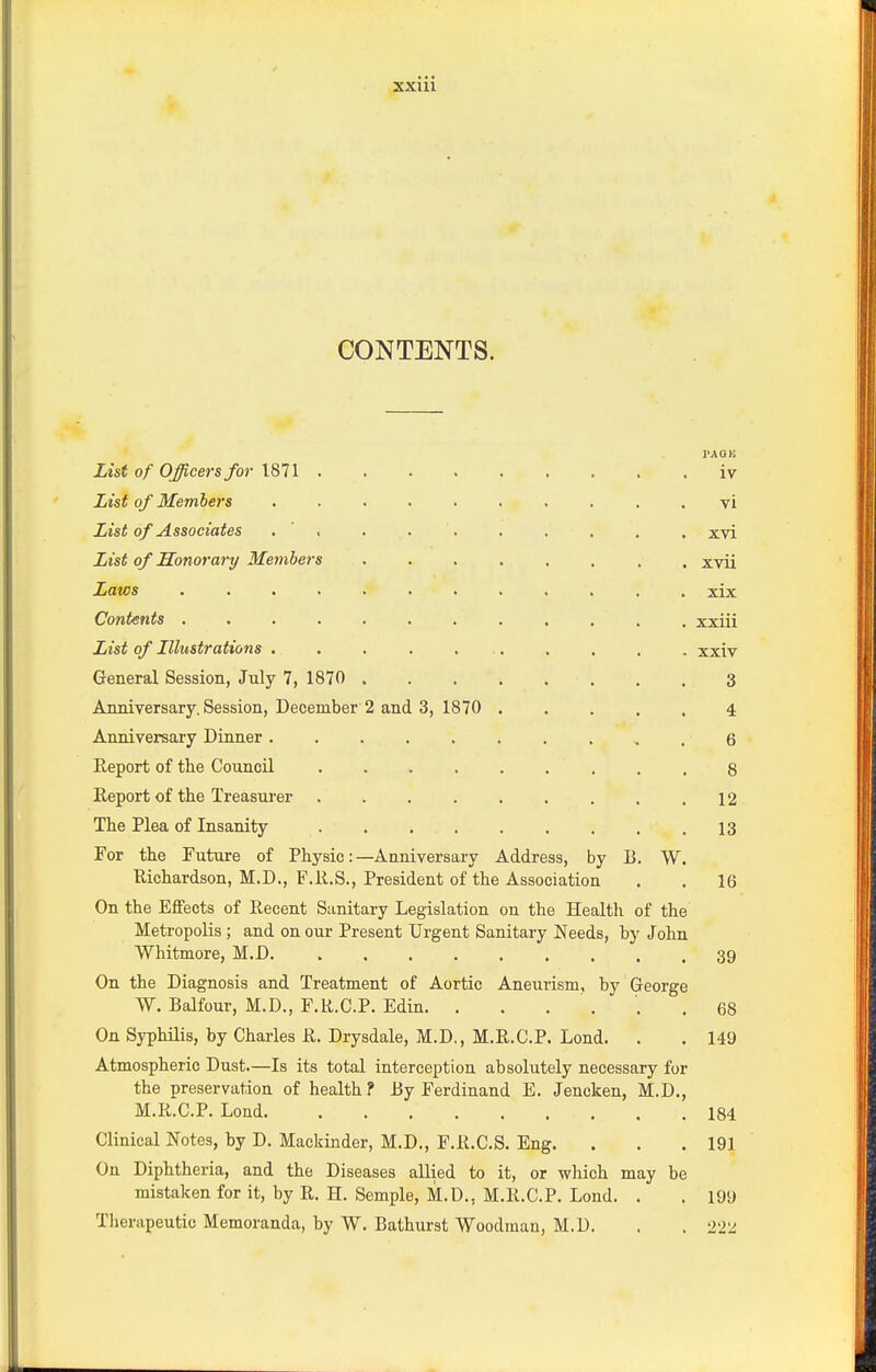 XXUl CONTENTS. rAou iv vi xvi List of Honorary Members xvii xix xxiii xxiv General Session, July 7, 1870 3 Anniversary. Session, December 2 and 3, 1870 4 6 8 12 13 For tlie Future of Physic :- Richardson, M.D., F.R.S., —Anniversary Address, by B. W. President of the Association 16 On the Effects of Recent Sunitary Legislation on the Health of the Metropolis ; and on our Present Urgent Sanitary Needs, by John Whitmore, M.D 39 On the Diagnosis and Treatment of Aortic Aneurism, by George W. Balfour, M.D., F.R.C.P. Edin. . . . . ' .68 On Syphilis, by Charles R. Drysdale, M.D,, M.R.C.P. Lond. . . 149 Atmospheric Dust.—Is its total interception absolutely necessary for the preservation of health ? By Ferdinand E. Jencken, M.D., M.R.C.P. Lond 184 Clinical Notes, by D. Mackinder, M.D., F.R.C.S. Eng. . . . 19] On Diphtheria, and the Diseases allied to it, or which may be mistaken for it, by R. H. Semple, M.D., M.R.C.P. Lond. . . 199 Tlierapeutic Memoranda, by W. Bathurst Woodman, M.D. . . 22'J.