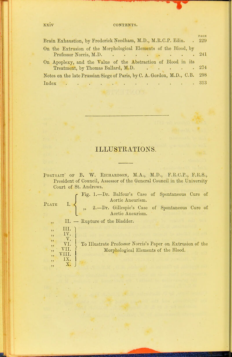 PAOK Brain Exhaustion, by Frederick Needham, M.D., M.R.C.P. Ediu. . 229 On the Extrusion of the Morphological Elements of the Blood, by Professor Norris, M.D 241 On Apoplexy, and the Value of the Abstraction of Blood in its Treatment, by Thomas Ballard, M.D 274 Notes on the late Prussian Siege of Paris, by C. A. Gordon, M.D., C.B. 298 Index 313 ILLXJSTEATIONS. Poutuait' of B. W. Eichaedson, M.A., M.D., F.R.C.P., F.ll.S., President of Council, Assessor of the General Council in the University Court of St. Andrews. Fig. 1.—Dr. Balfour's Case of Spontaneous Cure of Aortic Aneurism. Plate I. ,, 2.—Dr. Gillespie's Case of Spontaneous Cure of Aortic Aneurism. II. — Eupture of the Bladder. III. ] IV. V. VI. ! To Illustrate Professor Norris's Paper on Extrusion of the ^11- I Morphological Elements of the Blood. IX. I X. I