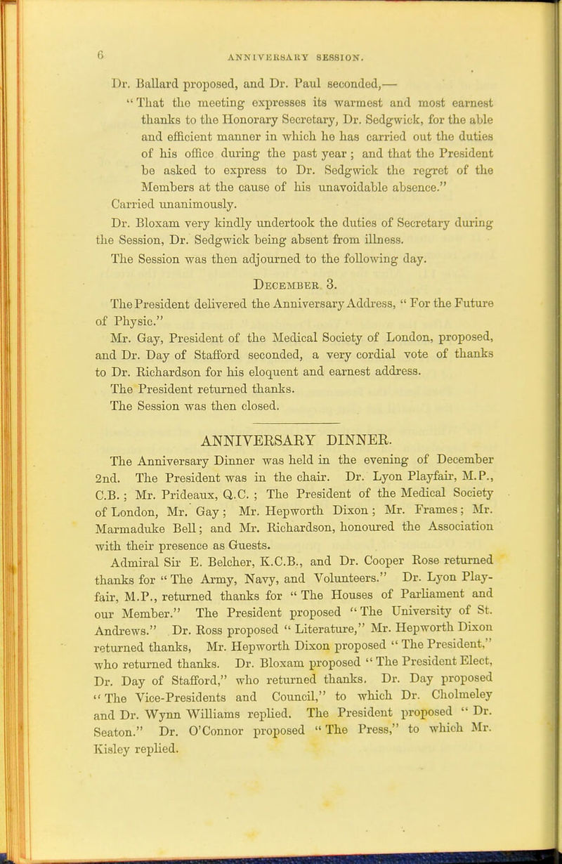 Dr. Ballard proposed, and Dr. Paul seconded,—  Tliat tlie meeting expresses its warmest and most earnest thanks to the Honorary Secretary, Dr. Sedgwick, for the able and efficient manner in which he has carried out the duties of his office during the past year ; and that the President be asked to express to Dr. Sedgwick the regret of the Members at the cause of his unavoidable absence. Carried unanimously. Dr. Bloxam very kindly undertook the duties of Secretary during the Session, Dr. Sedgwick being absent from illness. The Session was then adjourned to the following day. December 3. The President delivered the Anniversary Address,  For the Future of Physic. Mr. Gay, President of the Medical Society of London, proposed, and Dr. Day of Stafford seconded, a very cordial vote of thanks to Dr. Richardson for his eloquent and earnest address. The President returned thanks. The Session was then closed. ANNIYERSARY DINNER. The Anniversary Dinner was held in the evening of December 2nd. The President was in the chair. Dr. Lyon Playfair, M.P., C.B. ; Mr. Prideaux, Q.C. ; The President of the Medical Society of London, Mr. Gay; Mr. Hepworth Dixon; Mr. Frames; Mr. Marmaduke Bell; and Mr. Richardson, honoured the Association with their presence as Guests. Admiral Sir E. Belcher, K.C.B., and Dr. Cooper Rose returned thanks for  The Army, Navy, and Volunteers. Dr. Lyon Play- fair, M.P., returned thanks for  The Houses of Pai-liament and our Member. The President proposed The University of St. Andrews. Dr. Ross proposed  Literature, Mr. Hepworth Dixon returned thanks, Mr. Hepworth Dixon proposed  The President, who returned thanks. Dr. Bloxam proposed  The President Elect, Dr. Day of Stafford, who returned thanks. Dr. Day proposed The Vice-Presidents and Council, to which Dr. Cholmeley and Dr. Wynn Williams replied. The President proposed  Dr. Seaton. Dr. O'Connor proposed The Press, to which Mr. Kialey replied.