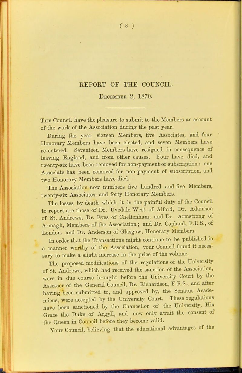 REPORT OF THE COUNCIL. December 2, 1870. The Council have the pleasure to submit to the Members an account of the work of the Association during the past year. During the year sixteen Members, five Associates, and four Honorary Members have been elected, and seven Members have re-entered. Seventeen Members have resigned in consequence of leaving England, and from other causes. Four have died, and twenty-six have been removed for non-payment of subscription; one Associate has been removed for non-payment of subscription, and two Honorary Members have died. The Association now numbers five hundred and five Members, twenty-six Associates, and forty Honorary Members. The losses by death which it is the painful duty of the Council to report are those of Dr. Uvedale West of Alford, Dr. Adamson of St. Andrews, Dr. Eves of Cheltenham, and Dr. Armstrong of Armagh, Members of the Association; and Dr. Copland, F.R.S., of London, and Dr. Anderson of Glasgow, Honorary Members. In order that the Transactions might continue to be published in a manner worthy of the Association, your Council found it neces- sary to make a slight increase in the price of the volume. The proposed modifications of the regulations of the University of St. Andrews, which had received the sanction of the Association, were in due course brought before the University Court by the Assessor of the General Council, Dr. Richardson, F.R.S., and after having been submitted to, and approved by, the Senatus Acade- micus, were accepted by the University Court. These regulations have been sanctioned by the ChanceUor of the University, His Grace the Duke of Argyll, and now only await the consent of the Queen in Council before they become valid. Your Council, believing that the educational advantages of the