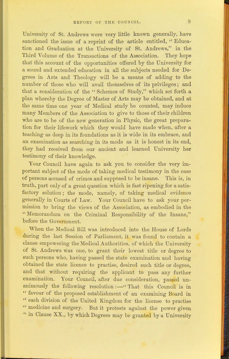 University of St. Andrews were very little known generally, have sanctioned the issue of a reprint of the article entitled,  Educa- tion and Graduation at the University of St. Andrews, in the Third Volume of the Transactions of the Association. They hope that this account of the opportunities offered by the University for a sound and extended education in aU the subjects needed for De- grees in Arts and Theology will be a means of adding to the number of those who will avail themselves of its privileges; and that a consideration of the  Schemes of Study, which set forth a plan whereby the Degree of Master of Arts may be obtained, and at the same time one year of Medical study be counted, may induce many Members of the Association to give to those of their children who are to be of the new generation in Physic, the great prepara- tion for their lifework which they would have made when, after a teaching as deep in its foundations as it is wide in its embrace, and an examination as searching in its mode as it is honest in its end, they had received from our ancient and learned University her testimony of their knowledge. Your Coimcil have again to ask you to consider the very im- portant subject of the mode of taking medical testimony in the case of persons accused of crimes and supposed to be insane. This is, in truth, part only of a great question which is fast ripening for a satis- factory solution ; the mode, namely, of taking medical evidence generally in Courts of Law. Your Council have to ask your per- mission to bring the views of the Association, as embodied in the  Memorandum on the Criminal Responsibility of the Insane, before the Government. When the Medical Bill was introduced into the House of Lords during the last Session of Parliament, it was found to contain a clause empowering the Medical Authorities, of which the University of St. Andrews was one, to grant their lowest title or degree to such persons who, having passed the state examination and having obtained the state licence to practise, desired such title or degree, and that without requiring the applicant to pass any further examination. Your Council, after due consideration, passed un- animously the following resolution :— That this Council is in  favour of the proposed establishment of an examining Board in  each division of the United Kingdom for the license to practise  medicine and surgery. But it protests against the power given  in Clause XX., by which Degrees may be granted by a University