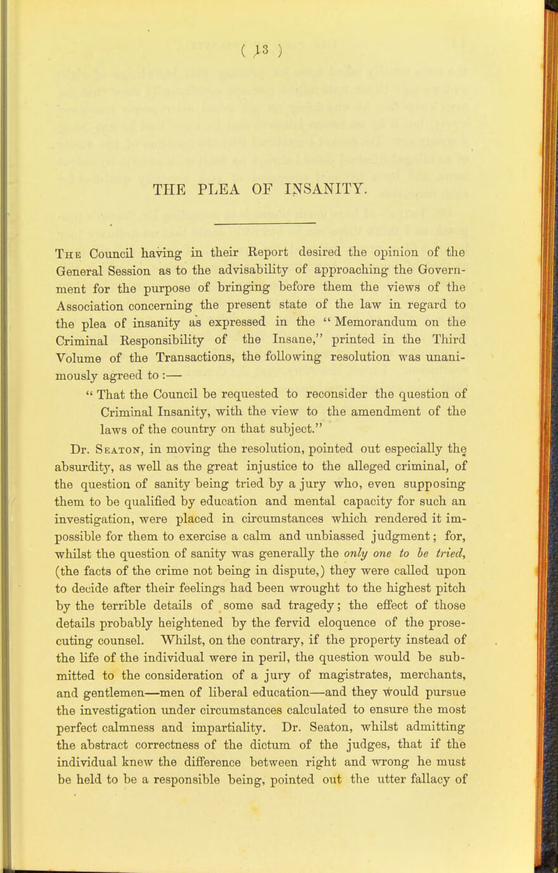 (;3 ) THE PLEA OF INSANITY. The Council having in their Report desired the opinion of the General Session as to the advisability of approaching the Govern- ment for the purpose of bringing before them the views of the Association concerning the present state of the law in regard to the plea of insanity as expressed in the  Memorandum on the Criminal Responsibility of the Insane, printed in the Third Volume of the Transactions, the following resolution was unani- mously agreed to:—  That the Council be requested to reconsider the question of Criminal Insanity, with the view to the amendment of the laws of the country on that subject. Dr. S EATON, in moving the resolution, pointed out especially the absurditj', as well as the great injustice to the alleged criminal, of the question of sanity being tried by a jury who, even supposing them to be qualified by education and mental capacity for such an investigation, were placed in circumstances which rendered it im- possible for them to exercise a calm and unbiassed judgment; for, whilst the question of sanity was generally the only one to he tried, (the facts of the crime not being in dispute,) they were called upon to decide after their feelings had been wrought to the highest pitch by the terrible details of _ some sad tragedy; the effect of those details probably heightened by the fervid eloquence of the prose- cuting counsel. Whilst, on the contrary, if the property instead of the life of the individual were in peril, the question would be sub- mitted to the consideration of a jury of magistrates, merchants, and gentlemen—men of liberal education—and they would pursue the investigation under circumstances calculated to ensure the most perfect calmness and impartiality. Dr. Seaton, whilst admitting the abstract correctness of the dictum of the judges, that if the individual knew the difference between right and wrong he must be held to be a responsible being, pointed out the utter fallacy of