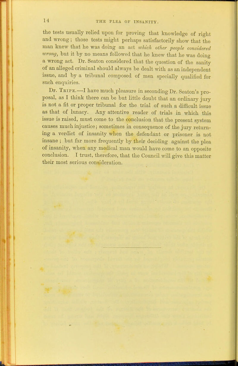 THE PLEA OF INSANITY. the tests usually relied upon for proving that knoAvledge of right and wrong ; those tests might perhaps satisfactorily show that the man knew that he was doing an act which other people considered wrong, but it by no means followed that he knew that he was doing a wrong act. Dr. Seaton considered that the question of the sanity of an alleged criminal should always be dealt with as an independent issue, and by a tribunal composed of men specially qualified for such enquiries. Dr. Tripe.—I have much pleasure in seconding Dr. Seaton's pro- posal, as I think there can be but little doubt that an ordinary jury is not a fit or proper tribunal for the trial of such a diificult issue as that of lunacy. Any attentive reader of trials in which this issue is raised, must come to the conclusion that the present system causes much injustice; sometimes in consequence of the jury return- ing a verdict of insanity when the defendant or prisoner is not insane ; but far more frequently by their deciding against the plea of insanity, when any medical man would have come to an opposite conclusion. I trust, therefore, that the Council will give this matter their most serious consideration.