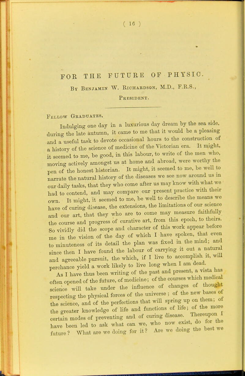 FOR THE FUTURE OF PHYSIC. By Benjamin W. Richakdson, M.D., F.R.S., President. Fellow Graduates, Indulging one day in a luxurious day dream by the sea side, during the late autumn, it came to me that it would be a pleasing and a useful task to devote occasional hours to the construction of a history of the science of medicine of the Victorian era. It might, it seemed to me, be good, in this labour, to write of the men who, moving actively amongst us at home and abroad, were worthy the pen of the honest historian. It might, it seemed to me, be well to narrate the natural history of the diseases we see now axound us m our daily tasks, that they who come after us may know with what we had to contend, and may compare our present practice with their own It might, it seemed to me, be well to describe the means we have of curing disease, the extensions, the limitations of our science and our art, that they who are to come may measure faithfully the course and progress of curative art, from this epoch, to theirs. So vividly did the scope and character of this work appear before me in the vision of the day of which I have spoken, that even to minuteness of its detail the plan was fixed in the mmd; and since then I have found the labour of carrying it out a natural and agreeable pursuit, the which, if I Hve to accomplish it, will perchance yield a work likely to Hve long when I am dead. As I have thus been writing of the past and present a vista has often opened of the future, of medicine; of the courses which medical science will take under the influence of changes of thought respecting the physical forces of the universe ; of the new bases of the science, and of the perfections that wiU spring up on theni; of the greater knowledge of life and functions of hfe; of the more certain modes of preventing and of curing disease. Th^^^^P; ^ have been led to ask what can we, who now exist, do for the future? What are we doing for it? Are we doing the best we