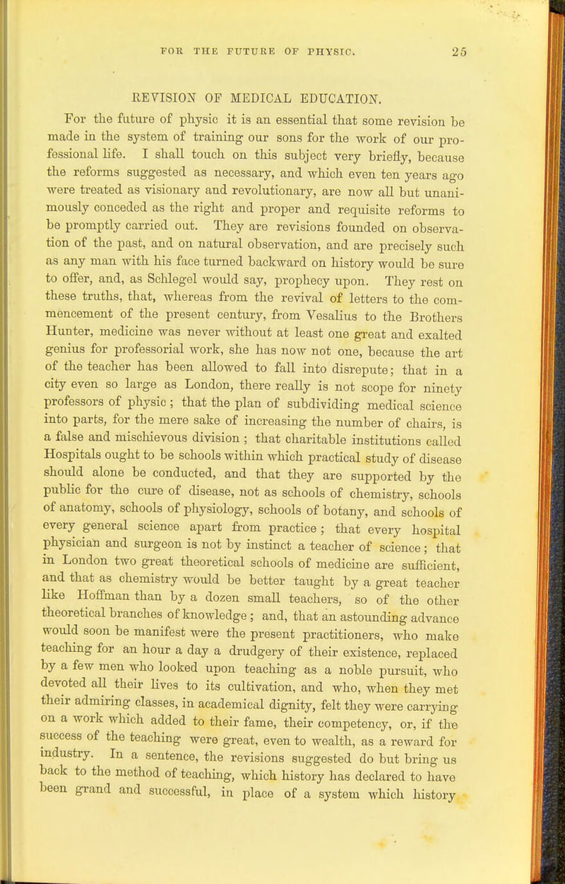 REVISION OF MEDICAL EDUCATION. For the future of physic it is an essential that some revision be made in the system of training our sons for the work of our pro- fessional life. I shall touch on this subject very briefly, because the reforms suggested as necessary, and which even ten years ago were treated as visionary and revolutionary, are now all but unani- mously conceded as the right and proper and requisite reforms to be promptly carried out. They are revisions founded on observa- tion of the past, and on natural observation, and are precisely such as any man with his face turned backward on history would be sure to offer, and, as Schlegel would say, prophecy upon. They rest on these truths, that, whereas from the revival of letters to the com- mencement of the present century, from Vesalius to the Brothers Hunter, medicine was never without at least one great and exalted genius for professorial work, she has now not one, because the art of the teacher has been allowed to fall into disrepute; that in a city even so large as London, there really is not scope for ninety professors of physic ; that the plan of subdividing medical science into parts, for the mere sake of increasing the number of chairs, is a false and mischievous division ; that charitable institutions called Hospitals ought to be schools within which practical study of disease should alone be conducted, and that they are supported by the public for the cure of disease, not as schools of chemistry, schools of anatomy, schools of physiology, schools of botany, and schools of every general science apart from practice ; that every hospital physician and surgeon is not by instinct a teacher of science; that in London two gi-eat theoretical schools of medicine are sufficient, and that as chemistry would be better taught by a great teacher like Hoffman than by a dozen small teachers, so of the other theoretical branches of knowledge ; and, that an astounding advance would soon be manifest were the present practitioners, who make teaching for an hour a day a drudgery of their existence, replaced by a few men who looked upon teaching as a noble pursuit, who devoted all their Hves to its cultivation, and who, when they met their admiring classes, in academical dignity, felt they were carrying on a work which added to their fame, their competency, or, if thB success of the teaching were great, even to wealth, as a reward for industry. In a sentence, the revisions suggested do but bring us back to the method of teaching, which history has declared to have been grand and successful, in place of a system which history