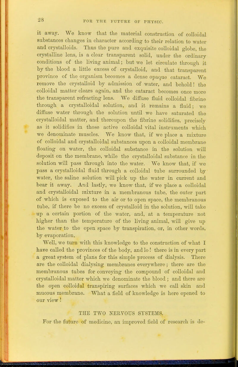 it away. We know that the material construction of colloidal substances changes in character according to their relation to water and crystalloids. Thus the pure and exquisite colloidal globe, the crystalline lens, is a clear transparent solid, under the ordinary conditions of the living animal; but we let circulate througli it by the blood a little excess of crystalloid, and that transparent province of the organism becomes a dense opaque cataract. We remove the crystalloid by admission of water, and behold! the colloidal matter clears again, and the cataract becomes once more the transparent refracting lens. We diiluse fluid colloidal fibrine through a crystalloidal solution, and it remains a fluid; we diffuse water through the solution until we have saturated the crystalloidal matter, and thereupon the fibrine solidifies, precisely as it solidifies in those active colloidal vital instruments which we denominate muscles. We know that, if we place a mixture of colloidal and crystalloidal substances upon a coUoidal membrane floating on water, the colloidal substance in the solution will deposit on the membrane, while the crystalloidal substance in the solution will pass through into the water. We know that, if we pass a crystalloidal fluid through a colloidal tube surrounded by water, the saline solution will pick up the water in current and bear it away. And lastly, we know that, if we place a coUoidal and crystalloidal mixture in a membranous tube, the outer part of which is exposed to the air or to open space, the membranous tube, if there be no excess of crystalloid in the solution, wiU take up a certain portion of the water, and, at a temperature not higher than the temperature of the living animal, will give up the water to the open space by transpiration, or, in other words, by evaporation. Well, we turn with this knowledge to the construction of what I have called the provinces of the body, andlo ! there is in every part a great system of plans for this simple process of dialysis. There are the colloidal dialysing membranes everywhere; there are the membranous tubes for conveying the compound of colloidal and crystalloidal matter which we denominate the blood ; and there are the open colloidal transpiring surfaces which we call skin and mucous membrane. What a field of knowledge is here opened to our view! THE TWO NERVOUS SYSTEMS. For the future of medicine, an improved field of research is de-
