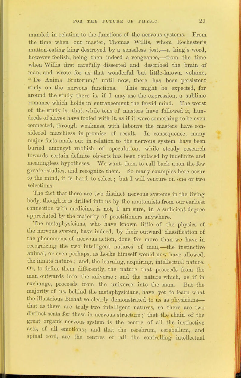 mancled in relation to the functions of tlie nervous systems. From the time when our master, Thomas Willis, whom Rochester's mutton-eating king destroyed by a senseless jest,—a king's word, however foolish, being then indeed a vengeance,—from the time when Willis first carefully dissected and described the brain of man, and wrote for us that wonderful but little-known volume,  De Anima Brutorum, until now, there has been persistent study on the nervous functions. This might be expected, for around the study there is, if I may use the expression, a sublime romance which holds in entrancement the fervid mind. The worst of the study is, that, while tens of masters have followed it, hun- dreds of slaves have fooled with it, as if it were something to be even connected, through weakness, with labours the masters havB con- sidered matchless in promise of result. In consequence, many major facts made out in relation to the nervous system have been buried amongst rubbish of speculation, while steady research towards certain definite objects has been replaced by indefinite and meaningless hypotheses. We want, then, to call back upon the few greater studies, and recognize them. So many examples here occur to the mind, it is hard to select; but I will venture on one or two selections. The fact that there are two distinct nervous systems in the living body, though it is drilled into us by the anatomists from our earliest connection with medicine, is not, I am sure, in a sufiicient degree appreciated by the majority of practitioners anywhere. The metaphysicians, who have known little of the physics of the nervous system, have indeed, by their outward classification of the phenomena of nervous action, done far more than we have in recognizing the two intelligent natures of man,—the instinctive animal, or even perhaps, as Locke himself would now have allowed, the innate nature ; and, the learning, acquiring, intellectual nature. Or, to define them differently, the nature that proceeds from the man outwards into the universe; and the nature which, as if in exchange, proceeds from the universe into the man. But the majority of us, behind the metaphysicians, have yet to learn what the illustrious Bichat so clearly demonstrated to us as physicians— that as there are truly two intelligent natures, so there are two distinct seats for these in nervous structure ; that the chain of the great organic nervous system is the centre of all the instinctive acts, of all emotions; and that the cerebrum, cerebellum, and spinal cord, are the centres of all the controlling intellectual