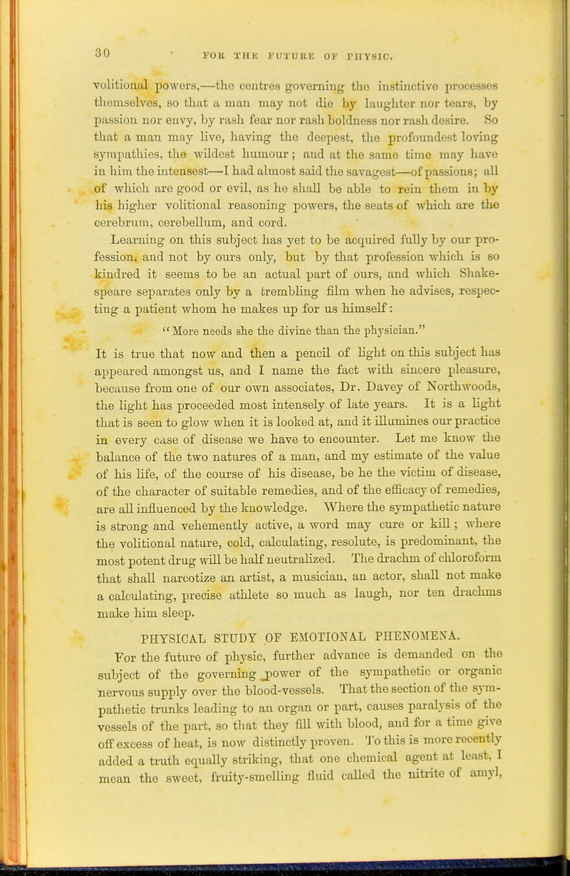 volitional powers,—the centres governing the instinctive processes themselves, so that a man may not die by laughter nor tears, by passion nor envy, by rash fear nor rash boldness nor rash desire. So that a man may live, having the deepest, the profoundest loving sympathies, the wildest humour; and at the same time may have in him the iutensest—I had almost said the savagest—of passions; all of which are good or evil, as he shall be able to rein them in by his higher volitional reasoning powers, the seats of which are the cerebrum, cerebellum, and cord. Learning on this subject has yet to be acquired fully by our pro- fession, and not by ours only, but by that profession which is so kindred it seems to be an actual part of ours, and which Shake- speare separates only by a trembling film when he advises, respec- ting a patient whom he makes up for us himself:  More needs she the divine than the physician. It is true that now and then a pencil of light on this subject has appeared amongst us, and I name the fact with sincere pleasure, because from one of our own associates, Dr. Davey of Northwoods, the light has proceeded most intensely of late years. It is a light that is seen to glow when it is looked at, and it illumines our practice in every case of disease we have to encounter. Let me know the balance of the two natures of a man, and my estimate of the value of his life, of the course of his disease, be he the victim of disease, of the character of suitable remedies, and of the efiicacy of remedies, are all influenced by the knowledge. Where the sympathetic nature is strong and vehemently active, a word may cure or kill; where the volitional nature, cold, calculating, resolute, is predominant, the most potent drug will be half neutralized. The drachm of chloroform that shall narcotize an artist, a musician, an actor, shall not make a calculating, precise athlete so much as laugh, nor ten drachms make him sleep. PHYSICAL STUDY OF EMOTIOJfAL PHENOMENA. For the future of physic, further advance is demanded on the subject of the governing jpower of the sympathetic or organic nervous supply over the blood-vessels. That the section of the sjnn- pathetic trunks leading to an organ or part, causes paralysis of the vessels of the part, so that they fill with blood, and for a time give off excess of heat, is now distinctly proven. To this is more recently added a truth equally striking, that one chemical agent at least, I mean the sweet, fruity-smelling fluid called the nitrite of amyl,