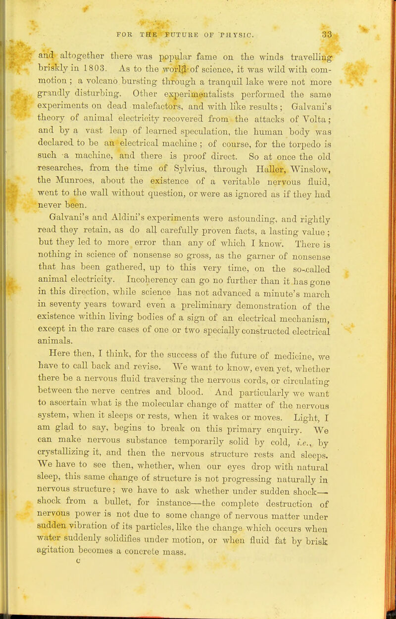 and altogether there was popular fame ou the winds travelling briskly in 1803. As to the worl3:-of science, it was wild with com- motion ; a volcano bursting through a tranquil lake were not more grandly disturbing. Otlier experimentalists performed the same experiments on dead malefactors, and with like results ; Galvani's theory of animal electricity recovered from the attacks of Volta; and by a vast leap of learned speculation, the human body was declared to be an electrical machine ; of course, for the torpedo is such a machine, and there is proof direct. So at once the old ■researches, from the time of Sylvius, through HaUer, Winslow, the Munroes, about the existence of a veritable nervous fluid, went to the wall without question, or were as ignored as if they had never been. Galvani's and Aldini's experiments were astounding, and rightly read they retain, as do all carefully proven facts, a lasting value ; but they led to more error than any of which I know. There is nothing in science of nonsense so gross, as the garner- of nonsense that has been gathered, up to this very time, on the so-.called animal electricity. Incohereney can go no further than it has gone in this direction, while science has not advanced a minute's march in seventy years toward even a preliminary demonstration of the existence within living bodies of a sign of an electrical mechanism, except in the rare cases of one or two specially constructed electrical animals. Here then, I think, for the success of the future of medicine, we have to call back and revise. We want to know, even yet, whether there be a nervous fluid traversing the nervous cords, or circulating between the nerve centres and blood. And particularly we want to ascertain what is the molecular change of matter of the nervous system, when it sleeps or rests, when it wakes or moves. Light, I am glad to say, begins to break on this primary enquiry. We can make nervous substance temporarily solid by cold, i.e., by crystallizing it, and then the nervous structure rests and sleeps. We have to see then, whether, when our eyes drop with natural sleep, this same change of structure is not progressing naturally in nervous structure; we have to ask whether under sudden shock shock from a bullet, for instance—the complete destruction of nervous power is not due to some change of nervous matter under sudden vibration of its particles, like the change which occurs when water suddenly solidifies under motion, or when fluid fat by brisk agitation becomes a concrete mass.