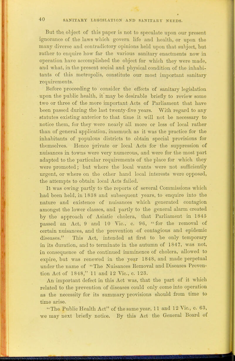 But tha object of this paper is not to speculate upon our present ignorance of the laws which govern life and health, or upon the many diverse and contradictory opinions held upon that subject, but rather to enquire how far the various sanitary enactments now in operation have accomplished the object for which they were made, and what, in the present social and physical condition of the inhabi- tants of this metropolis, constitute our most important sanitary requirements. Before proceeding to consider the effects of sanitary legislation upon the public health, it may be desirable briefly to review some two or three of the more important Acts of Parliament that have been passed diu-ing the last twenty-five years. With regard to any statutes existing anterior to that time it will not be necessary to notice them, for they were nearly all more or less of local rather than of general application, inasmuch as it was the practice for the inhabitants of populous districts to obtain special provisions for themselves. Hence private or local Acts for the suppression of nuisances in towns were very numerous, and were for the most part adapted to the particular requirements of the place for which they were promoted; but where the local wants were not sufliciently lu-gent, or where on the other hand local interests were opposed, the attempts to obtain local Acts failed. It was owing partly to the reports of several Commissions which had been held, in 1838 and subsequent years, to enquire into the nature and existence of nuisances which generated contagion amongst the lower classes, and j)artly to the general alarm created by the approach of Asiatic cholera, that Parliament ia 1845 passed an Act, 9 and 10 Vic, c. 96, for the removal of certain nuisances, and the prevention -of contagious and epidemic diseases. This Act, intended at first to be only temporary in its duration, and to terminate ia the autumn of 1847, was not, in consequence of the continued imminence of cholera, allowed to expire, but was renewed in the year 1848, and made perpetual under the name of The Nuisances Removal and Diseases Preven- tion Act of 1848, 11 and 12 Vic, c 123. An important defect in this Act was, that the part of it which related to the prevention of diseases could only come into operation as the necessity for its summary provisions should from time to time arise. The Public I-Iealth Act of the same year, 11 and 12 Vic, c 63, we may next briefly notice. By this Act the General Board of