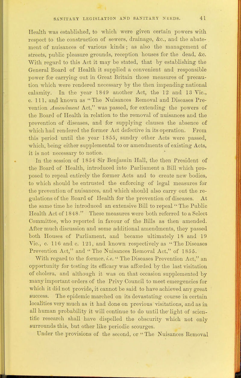 Ilealth was established, to whicli were given certain powers with respect to the construction of sewers, drainage, &c., and the abate- . ment of nuisances of various kinds ; as also the management of streets, pubHc pleasure grounds, reception houses for the dead, &c. With regard to this Act it may be stated, that by establishing the General Board of Health it supplied a convenient and responsible power for carrying out in Great Britain those measures of precau- tion which were rendered necessary by the then impending national calamity. In the year 1849 another Act, the 12 and 13 Vic, c. Ill, and known as The Nuisances Removal and Diseases Pre- vention Amendment Act, was passed, for extending the powers of the Board of Health in relation to the removal of nuisances and the prevention of diseases, and for supplying clauses the absence of which had rendered the former Act defective in its operation. From this period until the year 1855, sundry other Acts were passed, which, being either supplemental to or amendments of existing Acts, it is not necessary to notice. In the session of 1854 Sir Benjamin Hall, the then President of the Board of Health, introduced into Parliament a Bill which pro- posed to repeal entirely the former Acts and to create new bodies, to which should be entrusted the enforcing of legal measures for the prevention of nuisances, and which should also carry out the re- gulations of the Board of Health for the prevention of diseases. At the same time he introduced an extensive Bill to repeal  The Public Health Act of 1848. These measures were both referred to a Select Committee, who reported in favour of the Bills as then amended. After much discussion and some additional amendments, they passed both Houses of Parliament, and became ultimately 18 and 19 Vic, c. 116 and c. 121, and known respectively as  The Diseases Prevention Act, and  The Nuisances Removal Act, of 1855. With regard to the former, i.e.  The Diseases Prevention Act, an opportunity for testing its efficacy was afforded by the last visitation of cholera, and although it was on that occasion suj)plemented by many important orders of the Privy Council to meet emergencies for which it did not provide, it cannot be said to have achieved any great success. The epidemic marched on its devastating course in certain localities very much as it had done on previous visitations, and as in all human probability it will continue to do imtil the light of scien- tific research shall have dispelled the obscurity which not only surrounds this, but other like periodic scourges. Under the provisions of the second, or  The Nuisances Removal