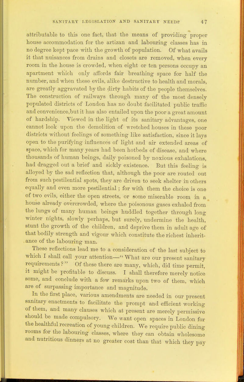 attributable to this one fact, that the means of providing proper house accommodation for the artizan and labouring classes has in no degree kept pace with the growth of population. Of what avails it that nuisances from drains and closets are removed, when every room in the house is crowded, when eight or ten persons occupy an apartment which only affords fair breathing sj)ace for half the number, and when these evils, alike destructive to health and morals, are greatly aggravated by the dirty habits of the people themselves. The construction of railways through many of the most densely populated districts of London has no doubt facilitated public traffic and convenience,but it has also entailed upon the poor a great amount of hardship. Viewed in the light of its sanitary advantages, one cannot look upon the demolition of wretched houses in these poor districts without feelings of something like satisfaction, since it lays open to the purifying influences of light and air extended areas of apace, which for many years had been hotbeds of disease, and wliere thousands of human beings, daily poisoned by noxious exhalations, had dragged out a brief and sickly existence. But this feeling is alloyed by the sad reflection that, although the poor are routed out from such pestilential spots, they are driven to seek shelter in others equally and even more pestilential; for with them the choice is one of two evils, either the open streets, or some miserable room in a house already overcrowded, where the poisonous gases exhaled from the lungs of many human beings huddled together through long winter nights, slowly perhaps, but surely, undermine the health, stunt the growth of the children, and deprive them in adult age of that bodily strength and vigour which constitute the richest inherit- . ance of the labouring man. These reflections lead me to a consideration of the last subject to which I shall call your attention— What are our present sanitary requirements ?  Of these there are many, which, did time permit, it might be profitable to discuss. I shall therefore merely notice some, and conclude with a few remarks upon two of them, which are of surpassing importance and magnitude. In the first place, various amendments are needed in our present sanitary enactments to facilitate the prompt and efficient working of them, and many clauses which at present are merely permissive should be made compulsory. We want open spaces in London for the healthfid recreation of young children. We require public dining rooms for the labouring classes, where they can obtain wholesome and nutritious dinners at no greater cost than that which they pay