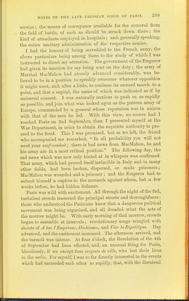 service ; the means of conveyance available for the removal from the field of battle, of such as should be struck down there; the Hnd of attendants employed in hospitals ; and, generally speaking, the entire sanitary administration of the respective armies. I had the honour of being accredited to the French army, the above particulars being among those to the study of which I was instructed to direct my attention. The government of the Emperor had given its sanction for my being sent on the duty; the army of Marshal MacMahon had already advanced considerably, was be- lieved to be in a position to speedily overcome whatever opposition it might meet, and, after a little, to continue its onward march to a point, and that a capital, the name of which was indicated as if by universal consent. I was naturally anxious to push on as rapidly as possible, and join what was looked upon as the pattern army of Europe, commanded by a general whose reputation was in unison with that of the men he led. With this view, no sooner had I reached Paris on 2nd September, than I presented myself at the War Department, in order to obtain the requisite authority to pro- ceed to the front. This I was promised, but as we left, the friend who accompanied me remarked,  In all probability you wHl not need your saiof-conduit; there is bad news from MacMahon, he and his army are in a most critical position. The following day, the sad news which was now only hinted at in whispers was confirmed. That army, which had proved itseK invincible in Italy and in many other fields, had been broken, dispersed, or made prisoners; MacMahon was wounded and a prisoner ; and the Emperor had to submit himself a captive to the monarch against whom, but a few weeks before, he had bidden defiance. Paris was wild with excitement. AU through the night of the 3rd, turbulent crowds traversed the principal streets and thoroughfares : those who imderstood the Parisians knew that a dangerous political movement was being organised, and all dreaded what the acts of the morrow might be. With early morning of that morrow, crowds began to assemble at intervals ; revolutionary songs mingled with shouts of A has I'Mnpereur, Decheance, and Vive laRepuhlique. Day advanced, and the excitement increased. The afternoon arrived, and the tiirmoil was intense. At four o'clock, the Bevolution of the 4th of September had been effected, and, an unusual thing for Paris, bloodlessly, if we except four sergents de ville, who lost their lives in the meUe. For myself, I was so far directly interested in the events which had succeeded each other' so rapidly, that, with the dismissal