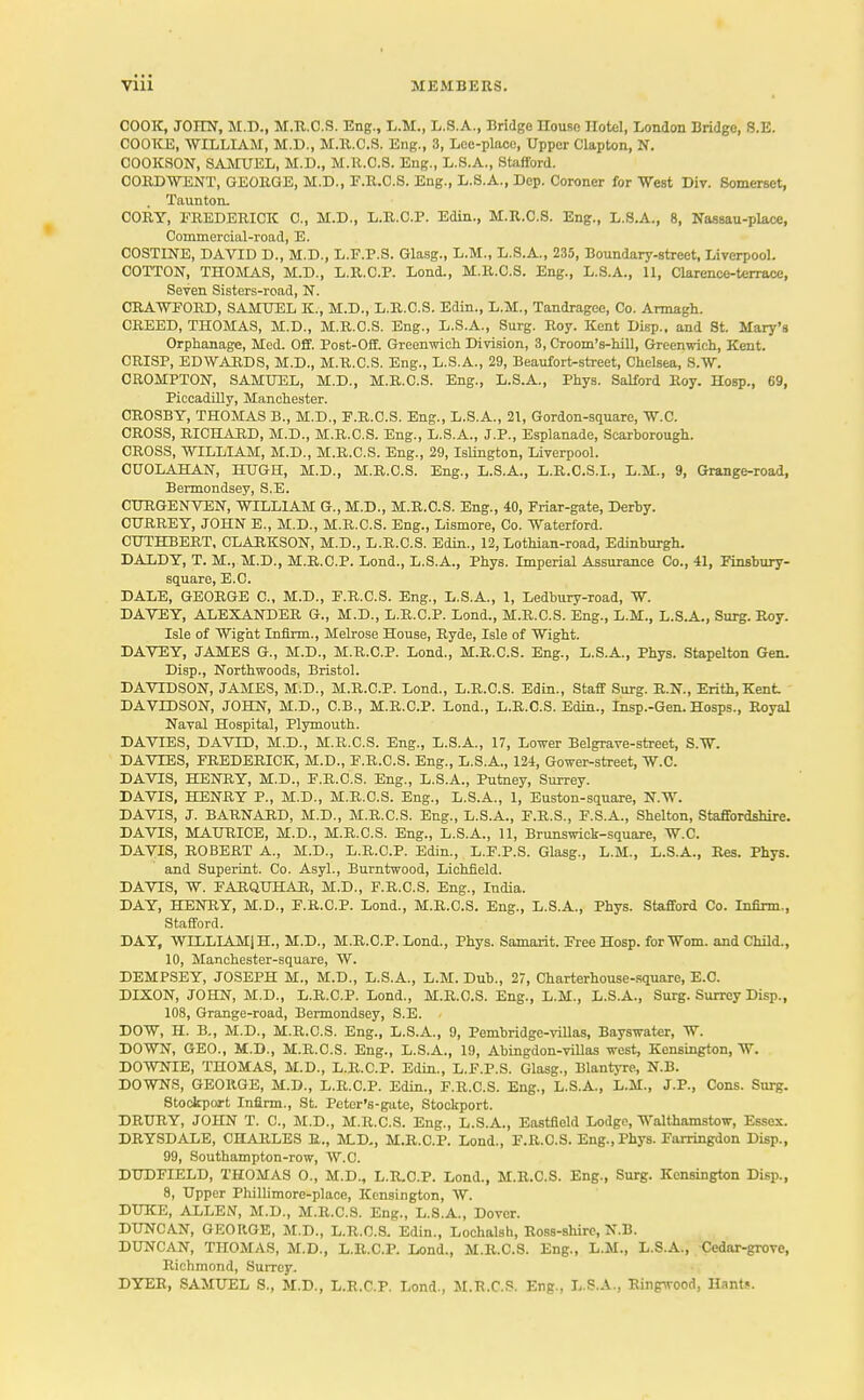 COOK, JOHN, M.D., M.R.C.S. Eng., L.M., L.S.A., Bridge Ilouse Hotel, London Bridge, S.E. COOKE, WILLIAM, M.D., M.ll.C.S. Eng., 3, Lce-placo, Upper Clapton, N. COOKSON, SAMUEL, M.D., M.R.C.S. Eng., L.S.A., Stafford. CORD WENT, GEORGE, M.D., E.R.C.S. Eng., L.S.A., Dep. Coroner for West Div. Somerset, . Taunton. CORY, FREDERICK C, M.D., L.R.C.P. Edin., M.R.C.S. Eng., L.S.A., 8, Nassau-place, Commercial-road, E. COSTINE, DAVID D., M.D., L.F.P.S. Glasg., L.M., L.S.A., 235, Boundary-street, Liverpool. COTTON, THOMAS, M.D., L.R.C.P. Lond., M.R.C.S. Eng., L.S.A., 11, Clarence-terrace, Seven Sisters-road, N. CRAWFORD, SAMUEL K., M.D., L.R.C.S. Edin., L.M., Tandragee, Co. Armagh. CREED, THOMAS, M.D., M.R.C.S. Eng., L.S.A., Surg. Roy. Kent Disp.. and 8t. Mary's Orphanage, Med. Off. Post-Off. Greenwich Division, 3, Croom's-hill, Greenwich, Kent. CRISP, EDWARDS, M.D., M.R.C.S. Eng., L.S.A., 29, Beaufort-street, Chelsea, S.W. CROMPTON, SAMUEL, M.D., M.R.C.S. Eng., L.S.A., Phys. Salford Roy. Hosp., 69, Piccadilly, Manchester. CROSBY, THOMAS B., M.D., F.R.C.S. Eng., L.S.A., 21, Gordon-square, W.C. CROSS, RICHARD, M.D., M.R.C.S. Eng., L.S.A., J.P., Esplanade, Scarborough. CROSS, WILLIAM, M.D., M.R.C.S. Eng., 29, Islington, Liverpool. CUOLAHAN, HUGH, M.D., M.R.C.S. Eng., L.S.A., L.R.C.S.I., L.M., 9, Grange-road, Bermondsey, S.E. CURGENVEN, WILLIAM G., M.D., M.R.C.S. Eng., 40, Friar-gate, Derby. CURREY, JOHN E., M.D., M.R.C.S. Eng., Lismore, Co. Waterford. CUTHBERT, CLARKSON, M.D., L.R.C.S. Edin., 12, Lothian-road, Edinburgh. DALDY, T. M., M.D., M.R.C.P. Lond., L.S.A., Phys. Imperial Assurance Co., 41, Finsbury- square, E.C. DALE, GEORGE C, M.D., F.R.C.S. Eng., L.S.A., 1, Ledbury-road, W. DAVEY, ALEXANDER G., M.D., L.R.C.P. Lond., M.R.C.S. Eng., L.M., L.S.A., Surg. Roy. Isle of Wight Infirm., Melrose House, Ryde, Isle of Wight. DAVEY, JAMES G., M.D., M.R.C.P. Lond., M.R.C.S. Eng., L.S.A., Phys. Stapelton Gen. Disp., Northwoods, Bristol. DAVIDSON, JAMES, M.D., M.R.C.P. Lond., L.R.C.S. Edin., Staff Surg. R.N., Erith,Kent DAVIDSON, JOHN, M.D., C.B., M.R.C.P. Lond., L.R.C.S. Edin., Insp.-Gen. Hosps., Royal Naval Hospital, Plymouth. DA VIES, DAVID, M.D., M.R.C.S. Eng., L.S.A., 17, Lower Belgrave-street, S.W. DAVIES, FREDERICK, M.D., F.R.C.S. Eng., L.S.A., 124, Gower-street, W.C. DAVIS, HENRY, M.D., F.R.C.S. Eng., L.S.A., Putney, Surrey. DAVIS, HENRY P., M.D., M.R.C.S. Eng., L.S.A., 1, Euston-square, N.W. DAVIS, J. BARNARD, M.D., M.R.C.S. Eng., L.S.A., F.R.S., F.S.A., Shelton, Staffordshire. DAVIS, MAURICE, M.D., M.R.C.S. Eng., L.S.A., 11, Brunswick-square, W.C. DAVIS, ROBERT A., M.D., L.R.C.P. Edin., L.F.P.S. Glasg., L.M., L.S.A., Res. Phys. and Superint. Co. Asyl., Burntwood, Lichfield. DAVIS, W. FARQUHAR, M.D., F.R.C.S. Eng., India. DAY, HENRY, M.D., F.R.O.P. Lond., M.R.C.S. Eng., L.S.A., Phys. Stafford Co. tanrm., Stafford. DAY, WILLIAM) H., M.D., M.R.C.P. Lond., Phys. Samarit. Free Hosp. for Worn, and Child., 10, Manchester-square, W. DEMPSEY, JOSEPH M., M.D., L.S.A., L.M. Dub., 27, Charterhouse-square, E.C. DIXON, JOHN, M.D., L.R.C.P. Lond., M.R.C.S. Eng., L.M., L.S.A., Surg. Surrey Disp., 108, Grange-road, Bermondsey, S.E. DOW, H. B., M.D., M.R.C.S. Eng., L.S.A., 9, Pembridgc-villas, Bayswater, W. DOWN, GEO., M.D., M.R.C.S. Eng., L.S.A., 19, Abingdon-villas west, Kensington, W. DOWNIE, THOMAS, M.D., L.R.C.P. Edin., L.F.P.S. Glasg., Blantyre, N.B. DOWNS, GEORGE, M.D., L.R.C.P. Edin., F.R.C.S. Eng., L.S.A., L.M., J.P., Cons. Surg. Stockport Infirm., St. Peter's-gate, Stockport. DRURY, JOHN T. C, M.D., M.R.C.S. Eng., L.S.A., Eastfield Lodge, Walthamstow, Essex. DRYSDALE, CHARLES R., M.D., M.R.C.P. Lond., F.R.C.S. Eng., Phys. Farringdon Disp., 99, Southampton-row, W.C. DUDFIELD, THOMAS 0., M.D., L.R-O.P. Lond., M.R.C.S. Eng., Surg. Kensington Disp., 8, Upper Phillimore-place, Kensington, W. DUKE, ALLEN, M.D., M.R.C.S. Eng., L.S.A., Dover. DUNCAN, GEORGE, M.D., L.R.C.S. Edin., Lochalsh, Ross-shire, N.B. DUNCAN, THOMAS, M.D., L.R.C.P. Lond., M.R.C.S. Eng., L.M., L.S.A., Cedar-grove, Richmond, Surrey. DYER, SAMUEL S., M.D., L.R.C.P. Lond., M.R.C.S. Eng., L.S.A., Ringwood, Hants.