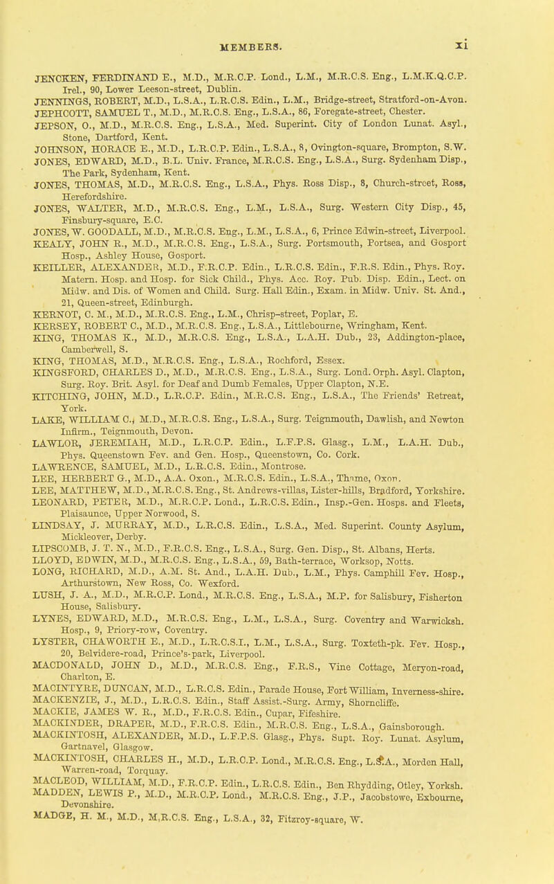 JENCKEN, FERDINAND E., M.D., M.R.C.P. Lond., L.M., M.R.C.S. Eng., L.M.K.Q.C.P. Irel., 90, Lower Leeson-street, Dublin. JENNINGS, ROBERT, M.D., L.S.A., L.R.C.S. Edin., L.M., Bridge-street, Stratford-on-Avon. JEPHCOTT, SAMUEL T., M.D., M.R.C.S. Eng., L.S.A., 86, Foregate-street, Chester. JEPSON, 0., M.D., M.R.C.S. Eng., L.S.A., Med. Superint. City of London Lunat. Asyl., Stone, Dartford, Kent. JOHNSON, HORACE E., M.D., L.R.C.P. Edin., L.S.A., 8, Ovington-square, Brompton, S.W. JONES, EDWARD, M.D., B.L. Univ. France, M.R.C.S. Eng., L.S.A., Surg. Sydenham Disp., The Park, Sydenham, Kent. JONES, THOMAS, M.D., M.R.C.S. Eng., L.S.A., Phys. Ross Disp., 8, Church-street, Ross, Herefordshire. JONES, WALTER, M.D., M.R.C.S. Eng., L.M., L.S.A., Surg. Western City Disp., 45, Finsbury-square, E.C. JONES, W. GOODALL, M.D., M.R.C.S. Eng., L.M., L.S.A., 6, Prince Edwin-street, Liverpool. KEALT, JOHN R., M.D., M.R.C.S. Eng., L.S.A., Surg. Portsmouth, Portsea, and Gosport Hosp., Ashley House, Gosport. KEILLER, ALEXANDER, M.D., F.R.C.P. Edin., L.R.C.S. Edin., F.R.S. Edin., Phys. Roy. Matern. Hosp. and Hosp. for Sick Child., Phys. Acc. Roy. Pub. Disp. Edin., Lect. on Midw. and Dis. of 'Women and Child. Surg. Hall Edin., Exam, in Midw. Univ. St. And., 21, Queen-street, Edinburgh. KERNOT, C. M., M.D., M.R.C.S. Eng., L.M., Chrisp-street, Poplar, E. KERSEY, ROBERT C, M.D., M.R.C.S. Eng., L.S.A., Littlebourne, Wringham, Kent. KING, THOMAS K., M.D., M.R.C.S. Eng., L.S.A., L.A.H. Dub., 23, Addington-place, Camberwell, S. KING, THOMAS, M.D., M.R.C.S. Eng., L.S.A., Rochford, Essex. KTNGSFORD, CHARLES D., M.D., M.R.C.S. Eng., L.S.A., Surg. Lond. Orph. Asyl. Clapton, Surg. Roy. Brit. Asyl. for Deaf and Dumb Females, Upper Clapton, N.E. HITCHING, JOHN, M.D., L.R.C.P. Edin., M.R.C.S. Eng., L.S.A., The Friends' Retreat, York. LAKE, WILLIAM C.< M.D., M.R.C.S. Eng., L.S.A., Surg. Teignmouth, Dawlish, and Newton Infirm., Teignmouth, Devon. LAWLOR, JEREMIAH, M.D., L.R.C.P. Edin., L.F.P.S. Glasg., L.M., L.A.H. Dub., Phys. Queenstown Fev. and Gen. Hosp., Queenstown, Co. Cork. LAWRENCE, SAMUEL, M.D., L.R.C.S. Edin., Montrose. LEE, HERBERT G., M.D., A.A. Oxon., M.R.C.S. Edin., L.S.A., Thnme, Oxon. LEE, MATTHEW, M.D., M.R.C.S. Eng., St. Andrews-villas, Lister-hills, Bradford, Yorkshire. LEONARD, PETER, M.D., M.R.C.P. Lond., L.R.C.S. Edin., Insp.-Gen. Hosps. and Fleets, Plaisaunce, Upper Norwood, S. LINDSAY, J. MURRAY, M.D., L.R.C.S. Edin., L.S.A., Med. Superint. County Asylum, Mickleover, Derby. LIPSCOMB, J. T. N., M.D., F.R.C.S. Eng., L.S.A., Surg. Gen. Disp., St. Albans, Herts. LLOYD, EDWIN, M.D., M.R.C.S. Eng., L.S.A., 59, Bath-terrace, Worksop, Notts. LONG, RICHARD, M.D., A.M. St. And., L.A.H. Dub., L.M., Phys. Camphill Fev. Hosp., Arthurstown, New Ross, Co. Wexford. LUSH, J. A., M.D., M.R.C.P. Lond., M.R.C.S. Eng., L.S.A., M.P. for Salisbury, Fisherton House, Salisbury. LYNES, EDWARD, M.D., M.R.C.S. Eng., L.M., L.S.A., Surg. Coventry and Warwicksh. Hosp., 9, Priory-row, Coventry. LYSTER, CHAWORTH E., M.D., L.R.C.S.I., L.M., L.S.A., Surg. Toxteth-pk. Fev. Hosp., 20, Belvidere-road, Prince's-park, Liverpool. MACDONALD, JOHN D., M.D., M.R.C.S. Eng., F.R.S., Vine Cottage, Meryon-road, Charlton, E. MACLNTYRE, DUNCAN, M.D., L.R.C.S. Edin., Parade House, Fort William, Inverness-shire. MACKENZIE, J., M.D., L.R.C.S. Edin., Staff Assist.-Surg. Army, Shorncliffe. MACKIE, JAMES W. R., M.D., F.R.C.S. Edin., Cupar, Fifeshire. MACKINDER, DRAPER, M.D., F.R.C.S. Edin., M.R.C.S. Eng., L.S.A., Gainsborough MACKINTOSH, ALEXANDER, M.D., L.F.P.S. Glasg., Phys. Supt. Roy. Lunat. Asylum, Gartnavel, Glasgow. MACKINTOSH, CHARLES H., M.D., L.R.C.P. Lond., M.R.C.S. Eng., L.&A., Morden Hall, Warren-road, Torquay. MACLEOD, WILLIAM, M.D., F.R.C.P. Edin., L.R.C.S. Edin., BenRhydding, Otley, Yorksh. MADDEN, LEWIS P., M.D., M.R.C.P. Lond., M.R.C.S. Eng., J.P., Jacobstowe, Exboume, Devonshire.