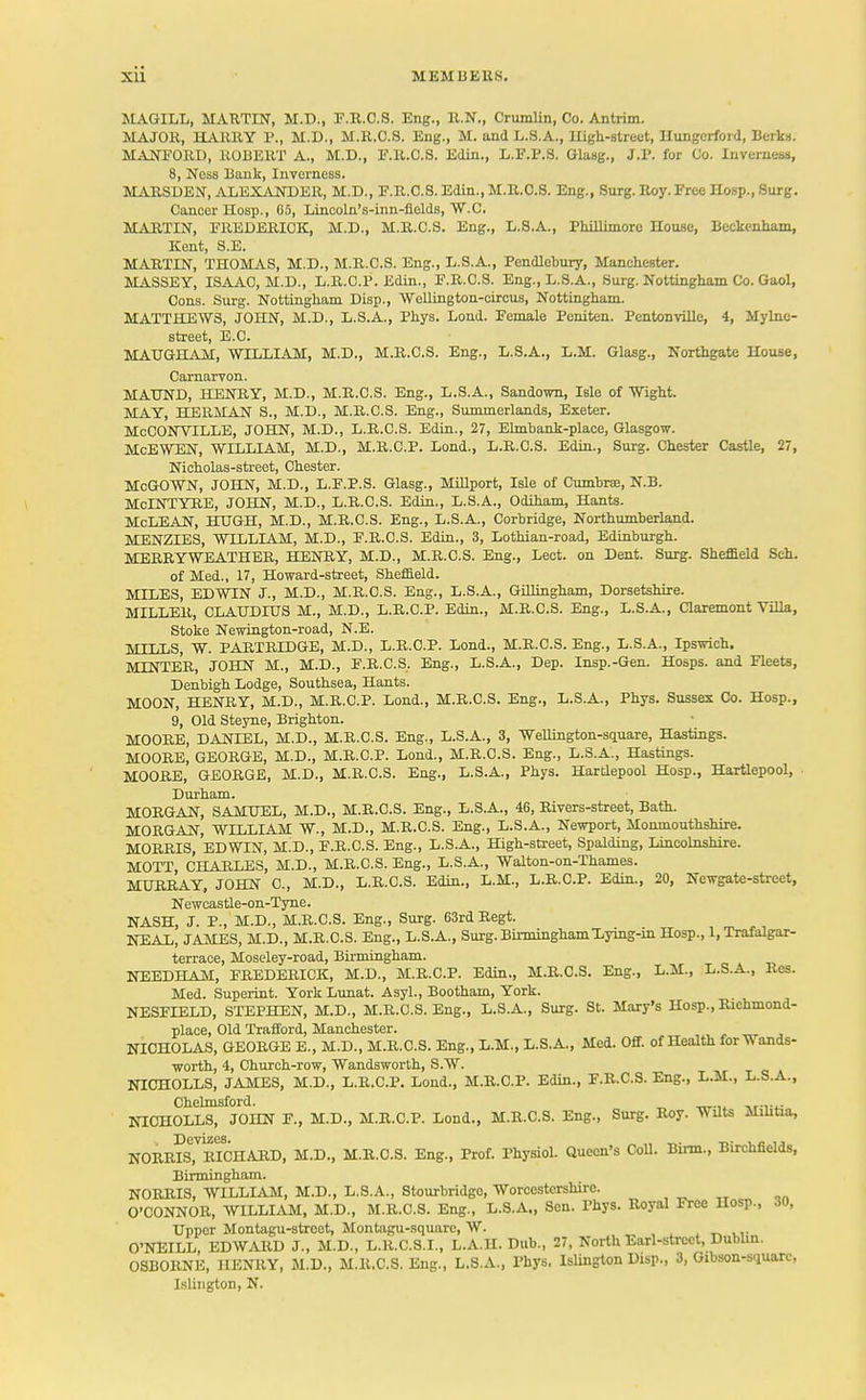 XU MEMBERS. MAGILL, MARTIN, M.D., F.R.C.S. Eng., R.N., Crumlin, Co. Antrim. MAJOR, HARRY P., M.D., M.R.O.S. Eng., M. and L.S.A., High-street, Hungerfoid, Berks. MANFORD, ROBERT A., M.D., F.R.C.S. Edin., L.F.P.S. Glasg., J.P. for Co. Inverness, 8, Ness Bank, Inverness. MARSDEN, ALEXANDER, M.D., F.R.C.S. Edin., M.R.C.S. Eng., Surg. Roy. Free Hosp.,Surg. Cancer Hosp., 65, Lineoln's-inn-fields, W.C. MARTIN, FREDERICK, M.D., M.R.C.S. Eng., L.S.A., Phillimore House, Beckenham, Kent, S.E. MARTIN, THOMAS, M.D., M.R.C.S. Eng., L.S.A., Pendlebury, Manchester. MASSEY, ISAAC, M.D., L.R.C.P. Edin., F.R.C.S. Eng., L.S.A., Surg. Nottingham Co. Gaol, Cons. Surg. Nottingham Disp., Wellington-circus, Nottingham. MATTHEWS, JOHN, M.D., L.S.A., Phys. Lond. Female Peniten. Pentonville, 4, Mylne- street, E.C. MAUGHAM, WILLIAM, M.D., M.R.C.S. Eng., L.S.A., L.M. Glasg., Northgate House, Carnarvon. MATJND, HENRY, M.D., M.R.C.S. Eng., L.S.A., Sandown, Isle of Wight. MAY, HERMAN S., M.D., M.R.C.S. Eng., Summerlands, Exeter. McCONVILLE, JOHN, M.D., L.R.C.S. Edin., 27, Elmbank-place, Glasgow. McEWEN, WILLIAM, M.D., M.R.C.P. Lond., L.R.C.S. Edin., Surg. Chester Castle, 27, Nicholas-street, Chester. McGOWN, JOHN, M.D., L.F.P.S. Glasg., Millport, Isle of Cumbne, N.B. McLNTYRE, JOHN, M.D., L.R.C.S. Edin., L.S.A., Odiham, Hants. McLEAN, HUGH, M.D., M.R.C.S. Eng., L.S.A., Corbridge, Northumberland. MENZIES, WILLIAM, M.D., F.R.C.S. Edin., 3, Lothian-road, Edinburgh. MERRYWEATHER, HENRY, M.D., M.R.C.S. Eng., Lect. on Dent. Surg. Sheffield Sch. of Med., 17, Howard-street, Sheffield. MILES, EDWIN J., M.D., M.R.C.S. Eng., L.S.A., Gillingham, Dorsetshire. MILLER, CLAUDIUS M., M.D., L.R.C.P. Edin., M.R.C.S. Eng., L.S.A., Claremont Villa, Stoke Newington-road, N.E. MILLS, W. PARTRIDGE, M.D., L.R.C.P. Lond., M.R.C.S. Eng., L.S.A., Ipswich. MLNTER, JOHN M., M.D., F.R.C.S. Eng., L.S.A., Dep. Insp.-Gen. Hosps. and Fleets, Denbigh Lodge, Southsea, Hants. MOON, HENRY, M.D., M.R.C.P. Lond., M.R.C.S. Eng., L.S.A., Phys. Sussex Co. Hosp., 9, Old Steyne, Brighton. MOORE, DANIEL, M.D., M.R.C.S. Eng., L.S.A., 3, Wellington-square, Hastings. MOORE, GEORGE, M.D., M.R.C.P. Lond., M.R.C.S. Eng., L.S.A., Hastings. MOORE, GEORGE, M.D., M.R.C.S. Eng., L.S.A., Phys. Hartlepool Hosp., Hartlepool, Durham. MORGAN, SAMUEL, M.D., M.R.C.S. Eng., L.S.A., 46, Rivers-street, Bath. MORGAN, WILLIAM W., M.D., M.R.C.S. Eng., L.S.A., Newport, Monmouthshire. MORRIS, EDWIN, M..D., F.R.C.S. Eng., L.S.A., High-street, Spalding, Lincolnshire. MOTT, CHARLES, M.D., M.R.C.S. Eng., L.S.A., Walton-on-Thames. MURRAY, JOHN C, M.D., L.R.C.S. Edin., L.M., L.R.C.P. Edin., 20, Newgate-street, Newcastle-on-Tyne. NASH, J. P., M.D., M.R.C.S. Eng., Surg. 63rd Regt. NEAL, JAMES, M.D., M.R.C.S. Eng., L.S.A., Surg. Birmingham Lying-in Hosp., 1, Trafalgar- terrace, Moseley-road, Birmingham. NEEDHAM, FREDERICK, M.D., M.R.C.P. Edin., M.R.C.S. Eng., L.M., L.S.A., Res. Med. Superint. York Lunat. Asyl., Bootham, York. NESFIELD, STEPHEN, M.D., M.R.C.S. Eng., L.S.A., Surg. St. Mary's Hosp., Richmond- place, Old Trafford, Manchester. NICHOLAS, GEORGE E., M.D., M.R.C.S. Eng., L.M., L.S.A., Med. Off. of Health for Wands- worth, 4, Church-row, Wandsworth, S.W. NICHOLLS, JAMES, M.D., L.R.C.P. Lond., M.R.C.P. Edin., F.R.C.S. Eng., L.M., L.S.A., Chelmsford. NICHOLLS, JOHN F., M.D., M.R.C.P. Lond., M.R.C.S. Eng., Surg. Roy. Wilts Militia, NORRIS, RICHARD, M.D., M.R.C.S. Eng., Prof. Physiol. Queen's Coll. Birm., Birchfields, Birmingham. NORRIS, WILLIAM, M.D., L.S.A., Stourbridge, Worcestershire. O'CONNOR, WILLIAM, M.D., M.R.C.S. Eng., L.S.A., Sen. Thys. Royal Free Hosp., 30, Upper Montagu-street, Montagu-square, W. *kJ.«i O'NEILL, EDWARD J., M.D., L.R.C.S.I., L.A.H. Dub., 27, North Earl-street, Dublin. OSBORNE, HENRY, M.D., M.R.C.S. Eng., L.S.A., Phys. Islington Disp., 3, Gibson-square, Islington, N.