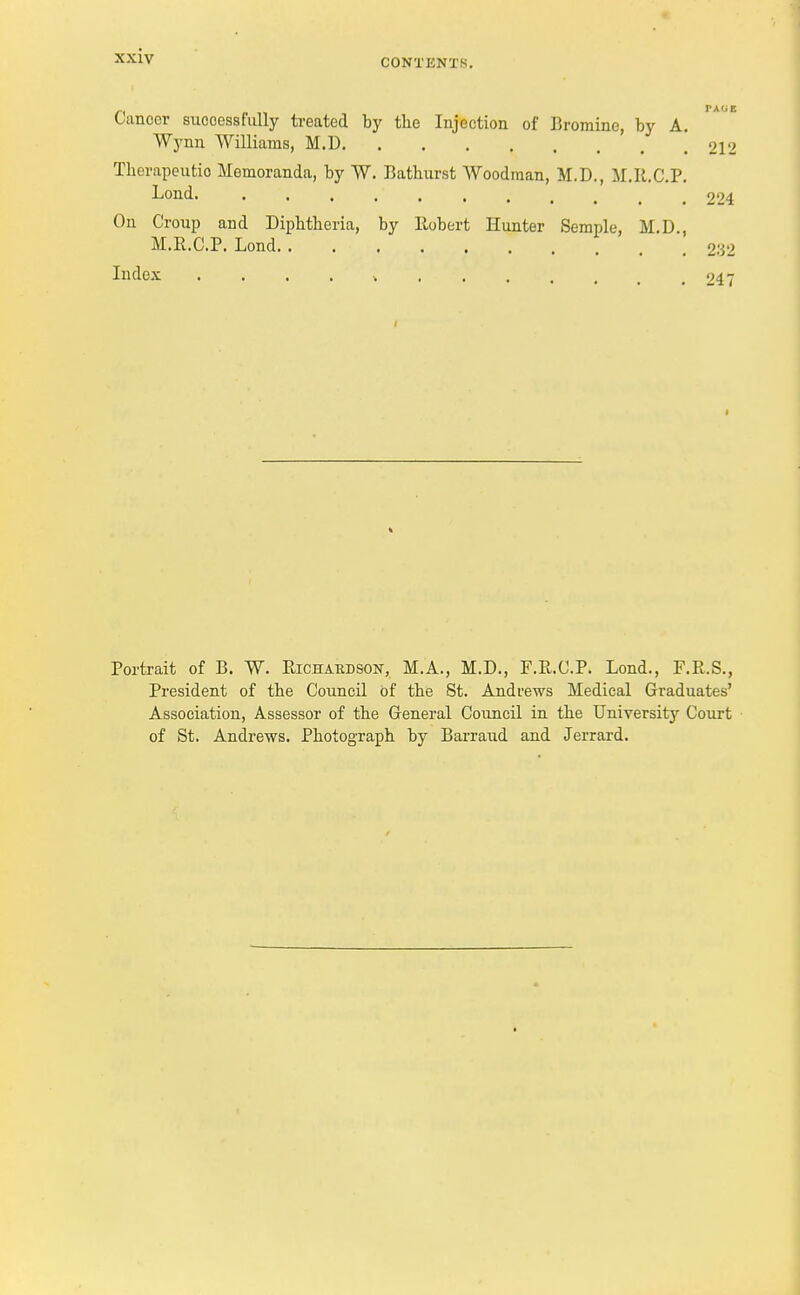 Cancer successfully treated by tlie Injection of Bromine, by A. Wynn Williams, M.D 212 Therapeutic Memoranda, by W. Bathurst Woodman, M.D., M.R.C.P. Lond. . , .' 224 On Croup and Diphtheria, by Robert Hunter Semple, M.D , M.R.C.P. Lond 232 Index „ 247 Portrait of B. W. Richardson, M.A., M.D., F.R.C.P. Lond., F.R.S., President of the Council of the St. Andrews Medical Graduates' Association, Assessor of the General Council in the University Court of St. Andrews. Photograph by Barraud and Jerrard.