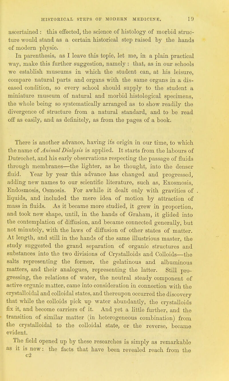 ascertained : this effected, the science of histology of morbid struc- ture would stand as a certain historical step raised by the hands of modern physic. In parenthesis, as I leave this topic, let me, in a plain practical way, make this further suggestion, namely : that, as in our schools we establish museums in which the student can, at his leisure, compare natural parts and organs with the same organs in a dis- eased condition, so every school should supply to the student a miniature museum of natural and morbid histological specimens, the whole being so systematically arranged as to show readily the divergence of structure from a natural standard, and to be read off as easily, and as definitely, as from the pages of a book. There is another advance, having its origin in our time, to which the name of Animal Dialysis is applied. It starts from the labours of Dutrochet, and his early observations respecting the passage of fluids through membranes—the lighter, as he thought, into the denser fluid. Year by year this advance has changed and progressed, adding new names to our scientific literature, such as, Exosmosis, Endosmosis, Osmosis. For awhile it dealt only with gravities of liquids, and included the mere idea of motion by attraction of mass in fluids. As it became more studied, it grew in proportion, and took new shape, until, in the hands of Graham, it glided into the contemplation of diffusion, and became connected generally, but not minutely, with the laws of diffusion of other states of matter. At length, and still in the hands of the same illustrious master, the study suggested the grand separation of organic structures and substances into the two divisions of Crystalloids and Colloids—the salts representing the former, the gelatinous and albuminous matters, and their analogues, representing the latter. Still pro- gressing, the relations of water, the neutral steady component of active organic matter, came into consideration in connection with the crystalloidal and colloidal states, and thereupon occurred the discovery that while the colloids pick up water abundantly, the crystalloids fix it, and become carriers of it. And yet a little further, and the transition of similar matter (in heterogeneous combination) from the crystalloidal to the colloidal state, or the reverse, became evident. The field opened up by these researches is simply as remarkable as it is new: the facts that have been revealed reach from the c2