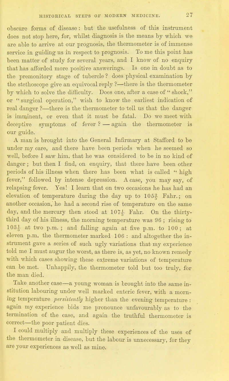 obscure forms of disease : but the usefulness of this instrument does not stop here, for, whilst diagnosis is the means by which we are able to arrive at our prognosis, the thermometer is of immense service in guiding us in respect to prognosis. To me this point has been matter of study for several years, and I know of no enquiry that has afforded more positive answerings. Is one in doubt as to the premonitory stage of tubercle ? does physical examination by the stethoscope give an equivocal reply ?—there is the thermometer by which to solve the difficulty. Does one, after a case of  shock, or  surgical operation, wish to know the earliest indication of real danger ?—there is the thermometer to tell us that the danger is imminent, or even that it must be fatal. Do we meet with deceptive symptoms of fever ? — again the thermometer is our guide. A man is brought into the General Infirmary at Stafford to be under my care, and there have been periods when he seemed so well, before I saw him. that he was considered to be in no kind of danger; but then I find, on enquiry, that there have been other periods of his illness when there has been what is called  high fever, followed by intense depression. A case, you may say, of relapsing fever. Yes! I learn that on two occasions he has had an elevation of temperature during the day up to 105|- Fahr.; on another occasion, he had a second rise of temperature on the same day, and the mercury then stood at 107^- Fahr. On the thirty- third day of his illness, the morning temperature was 96 ; rising to 1034- at two p.m. ; and falling again at five p.m. to 100; at eleven p.m. the thermometer marked 106 : and altogether the in- strument gave a series of such ugly variations that my experience told me I must augur the worst, as there is, as yet, no known remedy with which cases showing these extreme variations of temperature can be met. Unhappily, the thermometer told but too truly, for the man died. Take another case—a young woman is brought into the same in- stitution labouring under well marked enteric fever, with a morn- ing temperature persistently higher than the evening temperature : again my experience bids me pronounce unfavourably as to the termination of the case, and again the truthful thermometer is correct—the poor patient dies. I could multiply and multiply these experiences of the uses of the thermometer in disease, but the labour is unnecessary, for they are your experiences as well as mine.