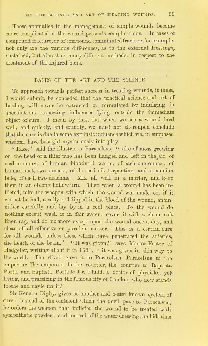 These anomalies in the management of simple wounds become more complicated as the wound presents complications. In cases of compound fracture, or of compound comminuted fracture, for example, not only are the various differences, as to the external dressings, sustained, but almost as many different methods, in respect to the treatment of the injured bone. BASES OF THE AET AND THE SCIENCE. To approach towards perfect success in treating wounds, it must, I would submit, be conceded that the practical science and art of healing will never be extracted or formulated by indulging in speculations respecting influences lying outside the immediate object of cure. I mean by this, that when we see a wound heal well, and quickly, and soundly, we must not thereupon conclude that the cure is due to some extrinsic influence which we, in supposed wisdom, have brought mysteriously into play.  Take, said the illustrious Paracelsus,  take of moss growing on the head of a thief who has been hanged and left in the^'air, of real mummy, of human bloodstill warm, of each one ounce ; of human suet, two ounces ; of linseed oil, turpentine, and armenian bole, of each two drachms. Mix all well in a mortar, and keep them in an oblong hollow urn. Then when a wound has been in- flicted, take the weapon with which the wound was made, or, if it cannot be had, a sally rod clipped in the blood of the wound, anoin either carefully and lay by in a cool place. To the wound do nothing except wash it in fair water; cover it with a clean soft linen rag, and do no more except open the wound once a day, and clean off all offensive or purulent matter. This is a certain cure for all wounds unless those which have penetrated the arteries, the heart, or the brain.  It was given, says Master Foster of Hedgeley, writing about it in 1631, it was given in this way to the world. The divell gave it to Paracelsus, Paracelsus to the emperour, the emperour to the courtier, the courtier to Baptista Porta, and Baptista Porta to Dr. Fludd, a doctor of physicke, yet living, and practizing in the famous city of London, who now stands toothe and nayle for it. Sir Kenelm Digby, gives us another and better known system of cure : instead of the ointment which the devil gave to Paracelsus, he orders the weapon that inflicted the wound to be treated with sympathetic powder; and instead of the water dressing, he bids that