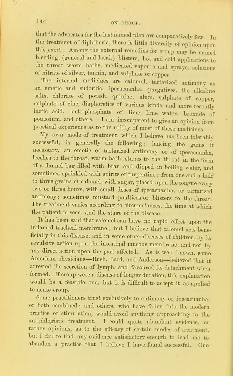 ON CROUP. that the advocates for the last named plan are comparatively fW. In the treatment of diphtheria, there is little diversity of opinion upon this point. Among the external remedies for croup may be named bleeding, (general and local,) blisters, hot and cold applications to the throat, warm baths, medieated vapours and sprays, solutions of nitrate of silver, tannin, and sulphate of copper. The internal medicines are calomel, tartarized antimony as an emetic and sudorific, ipecacuanha, purgatives, the alkaline salts, chlorate of potash, quinine, alum, sulphate of copper, sulphate of zinc, diaphoretics of various kinds, and more recently lactic acid, lacto-phosphate of lime, lime water, bromide of potassium, and others. I am incompetent to give an opinion from practical experience as to the utility of most of these medicines. My own mode of treatment, which I believe has been tolerably successful, is generally the following: lancing the gums if necessary, an emetic of tartarized antimony or of ipecacuanha, leeches to the throat, warm bath, stupes to the throat in the form of a flannel bag filled with bran and dipped in boiling water, and sometimes sprinkled with spirits of turpentine ; from one and a half to three grains of calomel, with sugar, placed upon the tongue every two or three hours, with small doses of ipecacuanha, or tartarized antimony; sometimes mustard poultices or blisters to the throat. The treatment varies according to circumstances, the time at which the patient is seen, and the stage of the disease. It has been said that calomel can have no rapid effect upon the inflamed tracheal membrane; but I believe that calomel acts bene- ficially in this disease, and in some other diseases of children, by its revulsive action upon the intestinal mucous membrane, and not by any direct action upon the part affected. As is well known, some American physicians—Rush, Bard, and Anderson—believed that it arrested the secretion of lymph, and favoured its detachment when formed. If croup were a disease of longer duration, this explanation would be a feasible one, but it is difficult to accept it as applied to acute croup. Some practitioners trust exclusively to antimony or ipecacuanha, or both combined ; and others, who have fallen into the modern practice of stimulation, would avoid anything approaching to the antiphlogistic treatment. I could quote abundant evidence, or rather opinions, as to the efficacy of certain modes of treatment, but I fail to find any evidence satisfactory enough to lead me to abandon a practice that I believe I have found successful. One