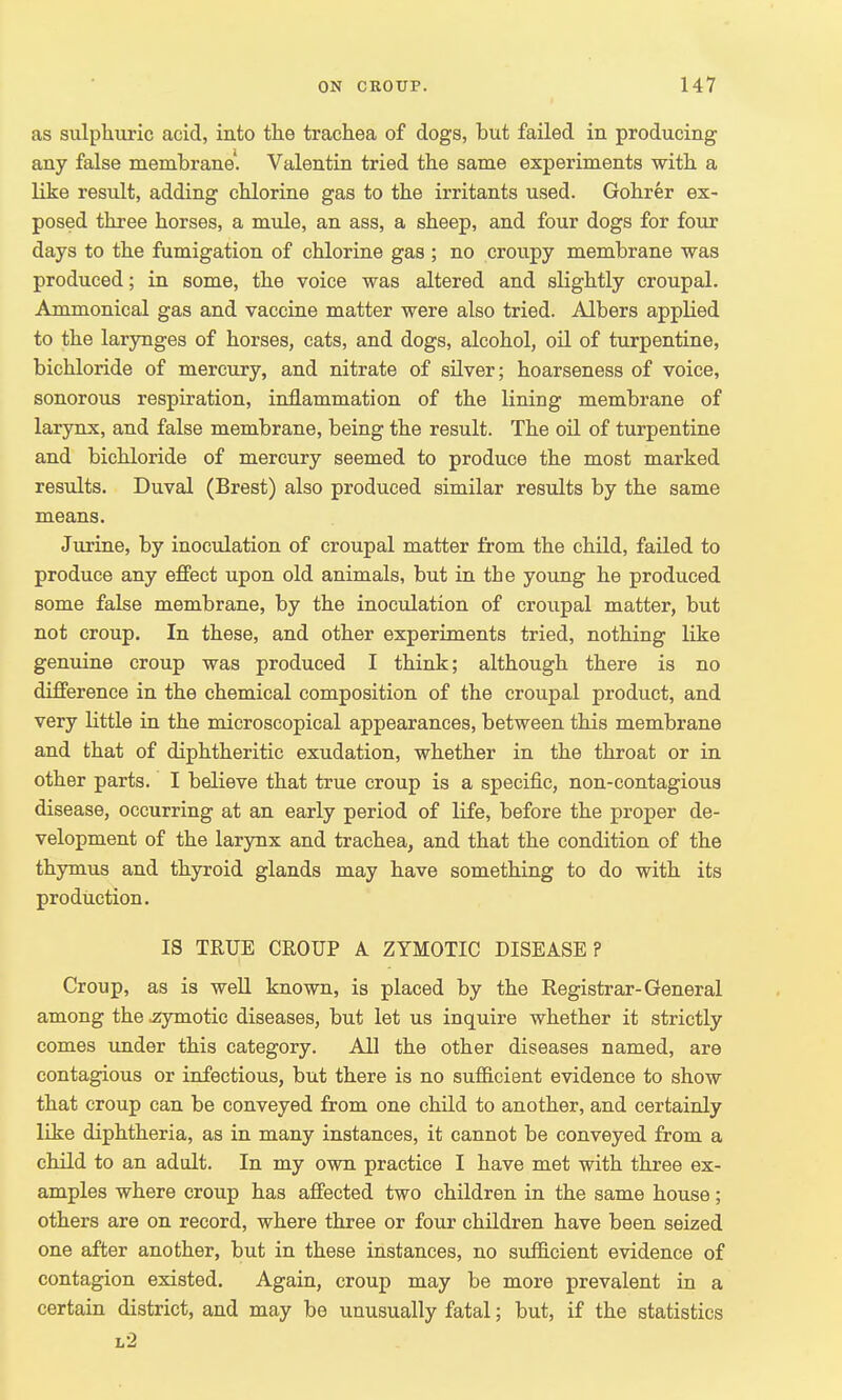 as sulphuric acid, into the trachea of dogs, but failed in producing any false membrane. Valentin tried the same experiments with a like result, adding chlorine gas to the irritants used. Gohrer ex- posed three horses, a mule, an ass, a sheep, and four dogs for four days to the fumigation of chlorine gas; no croupy membrane was produced; in some, the voice was altered and slightly croupal. Ammonical gas and vaccine matter were also tried. Albers applied to the larynges of horses, cats, and dogs, alcohol, oil of turpentine, bichloride of mercury, and nitrate of silver; hoarseness of voice, sonorous respiration, inflammation of the lining membrane of larynx, and false membrane, being the result. The oil of turpentine and bichloride of mercury seemed to produce the most marked results. Duval (Brest) also produced similar results by the same means. Jurine, by inoculation of croupal matter from the child, failed to produce any effect upon old animals, but in the young he produced some false membrane, by the inoculation of croupal matter, but not croup. In these, and other experiments tried, nothing like genuine croup was produced I think; although there is no difference in the chemical composition of the croupal product, and very little in the microscopical appearances, between this membrane and that of diphtheritic exudation, whether in the throat or in other parts. I believe that true croup is a specific, non-contagious disease, occurring at an early period of life, before the proper de- velopment of the larynx and trachea, and that the condition of the thymus and thyroid glands may have something to do with its production. IS TRUE CROUP A. ZYMOTIC DISEASE? Croup, as is well known, is placed by the Registrar-General among the .zymotic diseases, but let us inquire whether it strictly comes under this category. All the other diseases named, are contagious or infectious, but there is no sufficient evidence to show that croup can be conveyed from one child to another, and certainly like diphtheria, as in many instances, it cannot be conveyed from a child to an adult. In my own practice I have met with three ex- amples where croup has affected two children in the same house; others are on record, where three or four children have been seized one after another, but in these instances, no sufficient evidence of contagion existed. Again, croup may be more prevalent in a certain district, and may be unusually fatal; but, if the statistics l2