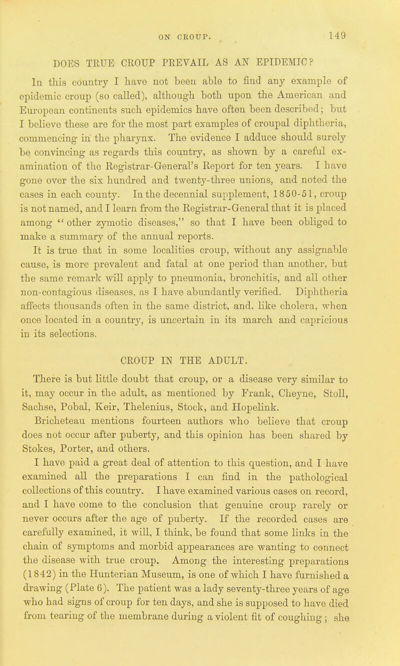 DOES TRUE CROUP PREVAIL AS AN EPIDEMIC? In this country I have not been able to find any example of epidemic croup (so called), although both upon the American and European continents such epidemics have often been described; but I believe these are for the most part examples of croupal diphtheria, commencing in the pharynx. The evidence I adduce should surely be convincing as regards this country, as shown by a careful ex- amination of the Registrar-General's Report for ten years. I have gone over the six hundred and twenty-three unions, and noted the cases in each county. In the decennial supplement, 1850-51, croup is not named, and I learn from the Registrar-General that it is placed among  other zymotic diseases, so that I have been obliged to make a summary of the annual reports. It is true that in some localities croup, without any assignable cause, is more prevalent and fatal at one period than another, but the same remark will apply to pneumonia, bronchitis, and all other non-contagious diseases, as I have abundantly verified. Diphtheria affects thousands often in the same district, and, like cholera, when once located in a country, is uncertain in its march and capricious in its selections. CROUP IN THE ADULT. There is but little doubt that croup, or a disease very similar to it, may occur in the adult, as mentioned by Frank, Cheyne, Stoll, Sachse, Pobal, Iveir, Thelenius, Stock, and Hopelink. Bricheteau mentions fourteen authors who believe that croup does not occur after puberty, and this opinion has been shared by Stokes, Porter, and others. I have paid a great deal of attention to this question, and I have examined all the preparations I can find in the pathological collections of this country. I have examined various cases on record, and I have come to the conclusion that genuine croup rarely or never occurs after the age of puberty. If the recorded cases are carefully examined, it will, I think, be found that some links in the chain of symptoms and morbid appearances are wanting to connect the disease with true croup. Among the interesting preparations (1842) in the Hunterian Museum, is one of which I have furnished a drawing (Plate 6). The patient was a lady seventy-three years of age who had signs of croup for ten days, and she is supposed to have died from tearing of the membrane during a violent fit of coughing ; she