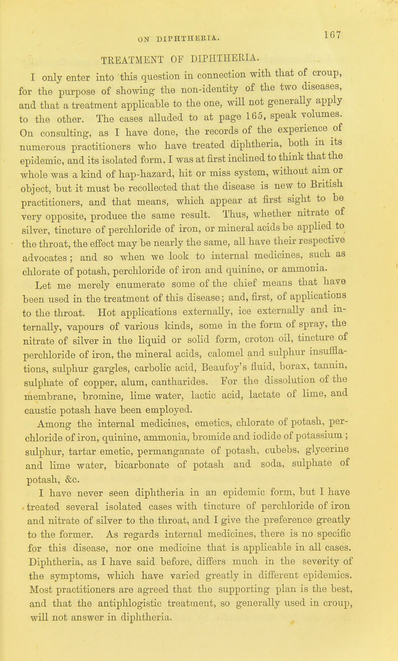 1G7 TREATMENT OF DIPHTHERIA. I only enter into this question in connection with that of croup, for the purpose of showing the non-identity of the two diseases, and that a treatment applicable to the one, will not generally apply to the other. The cases alluded to at page 165, speak volumes. On consulting, as I have done, the records of the experience of numerous practitioners who have treated diphtheria, both in its epidemic, and its isolated form, I was at first inclined to think that the whole was a kind of hap-hazard, hit or miss system, without aim or object, but it must be recollected that the disease is new to British practitioners, and that means, which appear at first sight to be very opposite, produce the same result. Thus, whether nitrate of silver, tincture of perchloride of iron, or mineral acids be applied to the throat, the effect may be nearly the same, all have their respective advocates; and so when we look to internal medicines, such as chlorate of potash, perchloride of iron and quinine, or ammonia. Let me merely enumerate some of the chief means that have been used in the treatment of this disease; and, first, of applications to the throat. Hot applications externally, ice externally and in- ternally, vapours of various kinds, some in the form of spray, the nitrate of silver in the liquid or solid form, croton oil, tincture of perchloride of iron, the mineral acids, calomel and sulphur insuffla- tions, sidphur gargles, carbolic acid, Beaufoy's fluid, borax, tannin, sulphate of copper, alum, cantharides. For the dissolution of the membrane, bromine, lime water, lactic acid, lactate of lime, and caustic potash have been employed. Among the internal medicines, emetics, chlorate of potash, per- chloride of iron, quinine, ammonia, bromide and iodide of potassium; sulphur, tartar emetic, permanganate of potash, cubebs, glycerine and lime water, bicarbonate of potash and soda, sulphate of potash, &c. I have never seen diphtheria in an epidemic form, but I have treated several isolated cases with tincture of perchloride of iron and nitrate of silver to the throat, and I give the preference greatly to the former. As regards internal medicines, there is no specific for this disease, nor one medicine that is applicable in all cases. Diphtheria, as I have said before, differs much in the severity of the symptoms, which have varied greatly in different epidemics. Most practitioners are agreed that the supporting plan is the best, and that the antiphlogistic treatment, so generally used in croup, will not answer in diphtheria.