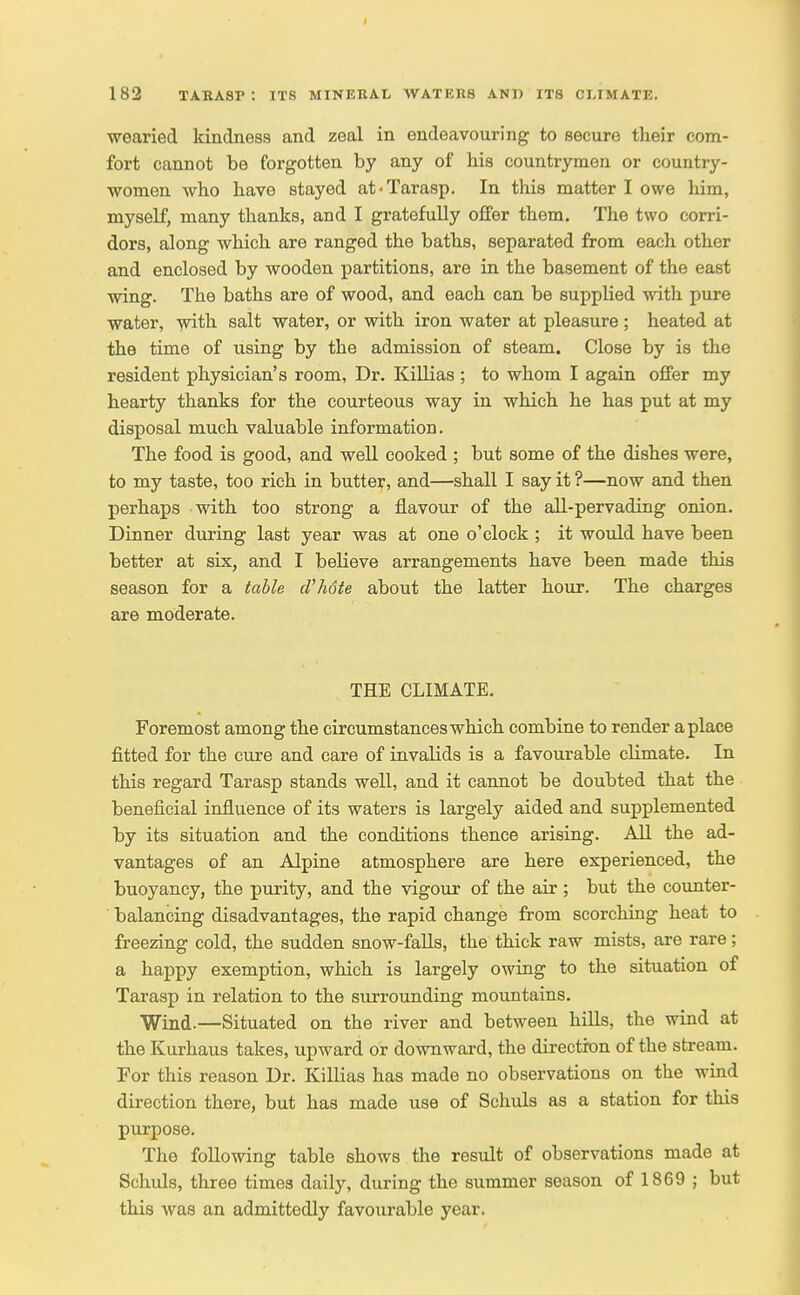 wearied kindness and zeal in endeavouring to secure their com- fort cannot be forgotten by any of bis countrymen or country- women who have stayed at-Tarasp. In this matter I owe him, myself, many thanks, and I gratefully offer them. The two corri- dors, along which are ranged the baths, separated from each other and enclosed by wooden partitions, are in the basement of the east wing. The baths are of wood, and each can be supplied with pure water, with salt water, or with iron water at pleasure ; heated at the time of using by the admission of steam. Close by is the resident physician's room, Dr. Killias ; to whom I again offer my hearty thanks for the courteous way in which he has put at my disposal much valuable information. The food is good, and well cooked ; but some of the dishes were, to my taste, too rich in butter, and—shall I say it ?—now and then perhaps with too strong a flavour of the all-pervading onion. Dinner during last year was at one o'clock; it would have been better at six, and I believe arrangements have been made this season for a table d'hote about the latter hour. The charges are moderate. THE CLIMATE. Foremost among the circumstances which combine to render a place fitted for the cure and care of invalids is a favourable climate. In this regard Tarasp stands well, and it cannot be doubted that the beneficial influence of its waters is largely aided and supplemented by its situation and the conditions thence arising. All the ad- vantages of an Alpine atmosphere are here experienced, the buoyancy, the purity, and the vigour of the air ; but the counter- balancing disadvantages, the rapid change from scorching heat to freezing cold, the sudden snow-falls, the thick raw mists, are rare; a happy exemption, which is largely owing to the situation of Tarasp in relation to the surrounding mountains. Wind.—Situated on the river and between hills, the wind at the Kurhaus takes, upward or downward, the direction of the stream. For this reason Dr. Killias has made no observations on the wind direction there, but has made use of Schuls as a station for this purpose. The following table shows the result of observations made at Schuls, three times daily, during the summer season of 1869 ; but this was an admittedly favourable year.