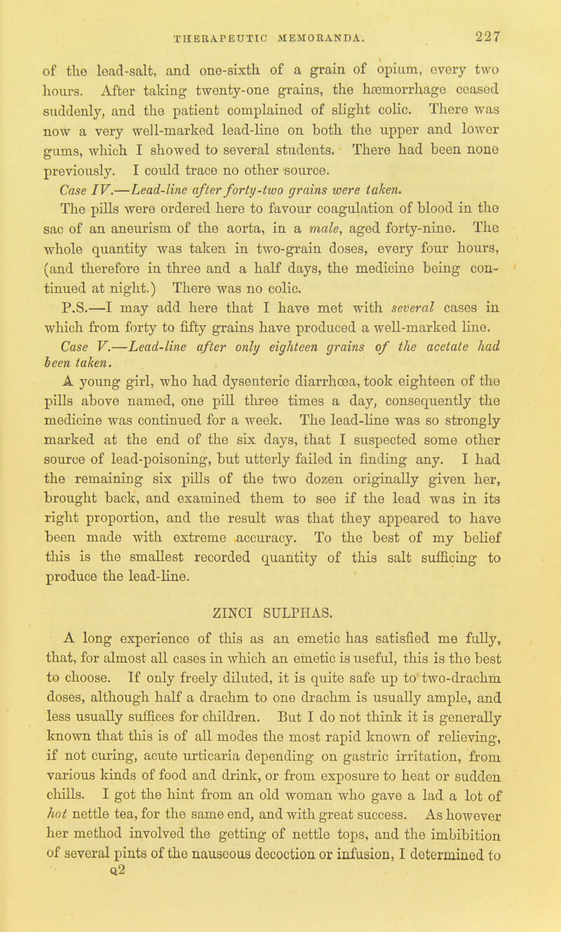 of the lead-salfc, and one-sixth of a grain of opium, ovory two hours. After taking twenty-one grains, the haemorrhage ceased suddenly, and the patient complained of slight colic. There was now a very well-marked lead-line on both the upper and lower gums, which I showed to several students. There had been none previously. I could trace no other source. Case IV.—Lead-line after forty-two grains were taken. The pills were ordered here to favour coagulation of blood in the sac of an aneurism of the aorta, in a male, aged forty-nine. The whole quantity was taken in two-grain doses, every four hours, (and therefore in three and a half days, the medicine being con- tinued at night.) There was no colic. P,S.—I may add here that I have met with several cases in which from forty to fifty grains have produced a well-marked line. Case V.—Lead-line after only eighteen grains of the acetate had been taken. A young girl, who had dysenteric diarrhoea, took eighteen of the pills above named, one pill three times a day, consequently the medicine was continued for a week. The lead-line was so strongly marked at the end of the six days, that I suspected some other source of lead-poisoning, but utterly failed in finding any. I had the remaining six pills of the two dozen originally given her, brought back, and examined them to see if the lead was in its right proportion, and the result was that they appeared to have been made with extreme accuracy. To the best of my belief this is the smallest recorded quantity of this salt sufficing to produce the lead-line. ZINCI SULPHAS. A long experience of this as an emetic has satisfied me fully, that, for almost all cases in which an emetic is useful, this is the best to choose. If only freely diluted, it is quite safe up to two-drachm doses, although half a drachm to one drachm is usually ample, and less usually suffices for children. But I do not think it is generally known that this is of all modes the most rapid known of relieving, if not curing, acute urticaria depending on gastric irritation, from various kinds of food and drink, or from exposure to heat or sudden chills. I got the hint from an old woman who gave a lad a lot of hot nettle tea, for the same end, and with great success. As however her method involved the getting of nettle tops, and the imbibition of several pints of the nauseous decoction or infusion, I determined to q2