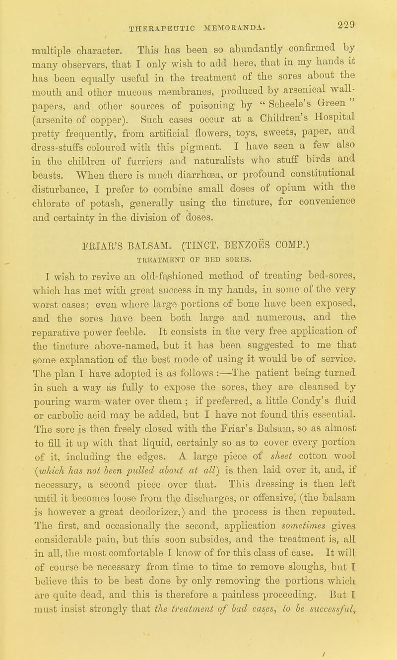 multiple character. This has been so abundantly confirmed by many observers, that I only wish to add here, that in my hands it has been equally useful in the treatment of the sores about the mouth and other mucous membranes, produced by arsenical wall- papers, and other sources of poisoning by  Scheele's Green (arsenite of copper). Such cases occur at a Children's Hospital pretty frequently, from artificial flowers, toys, sweets, paper, and dress-stuffs coloured with this pigment. I have seen a few also in the children of furriers and naturalists who stuff birds and beasts. When there is much diarrhoea, or profound constitutional disturbance, I prefer to combine small doses of opium with the chlorate of potash, generally using the tincture, for convenience and certainty in the division of doses. FRIAR'S BALSAM. (TINCT. BENZOES COMP.) TREATMENT OP BED SORES. I wish to revive an old-fashioned method of treating bed-sores, which has met with great success in my hands, in some of the very worst cases; even where large portions of bone have been exposed, and the sores have been both large and numerous, and the reparative power feeble. It consists in the very free application of the tincture above-named, but it has been suggested to me that some explanation of the best mode of using it would be of service. The plan I have adopted is as follows :—The patient being turned in such a way as fully to expose the sores, they are cleansed by pouring warm water over them ; if preferred, a little Condy's fluid or carbolic acid may be added, but I have not found this essential. The sore is then freely closed with the Friar's Balsam, so as almost to fill it up with that liquid, certainly so as to cover every portion of it, including the edges. A large piece of sheet cotton wool (which has not been pulled about at all) is then laid over it, and, if necessary, a second piece over that. This dressing is then left until it becomes loose from the discharges, or offensive^ (the balsam is however a great deodorizer,) and the process is then repeated. The first, and occasionally the second, application sometimes gives considerable pain, but this soon subsides, and the treatment is, all in all, the most comfortable I know of for this class of case. It will of course be necessary from time to time to remove sloughs, but I believe this to be best done by only removing the portions which are quite dead, and this is therefore a painless proceeding. But I must insist strongly that the treatment of bad cases, to be successful, i